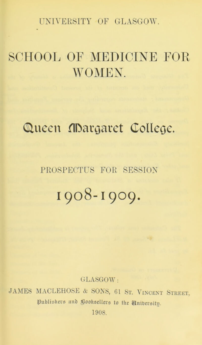 SCHOOL OF MEDICINE FOR WOMEN. (Sluecn ^IDaroaret Colleoc. PROSPECTUS FOE SESSION 1908-1909. GLASGOW; JAMES MACLEHOSE A SONS, 61 St. ^ incext Street, IJublisluv? nub ^3ooh3clla-s to the antbersitu. 1908.