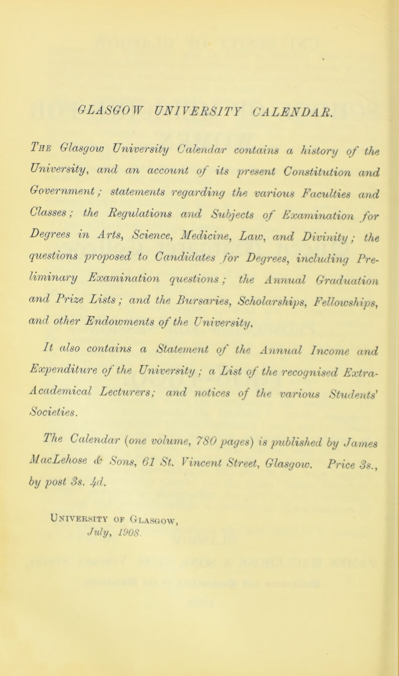 GZJSGOJF UNIVERSITY CALENDAR. The Glasgow University Calendar contains a history of the University, and an account of its present Constitution and Government; statements regarding the various Faculties and Classes; the Regulations and Subjects of Examination for Degrees in Arts, Science, Medicine, Law, and Divinity; the questions proposed to Candidates for Degrees, including Pre- liminary Examination questions; the Annual Graduation and Prize Lists; and the Bursaries, Scholarships, Fellowships, and other Endowments of the University. It also contains a Statement of the Annual Income and Expenditure of the University ; a List of the recognised Extra- Academical Lecturers; and notices of the various Shidents’ Societies. 2 he Caleridar {one volume, 7S0 pages) xs pitblished by Jaxxies MacLehose <6 Sons, 61 St. Vincent Sti'eet, Glasgow. Price 3s., by post 3s. jd. University of Glasgow Juhj, lOOS.