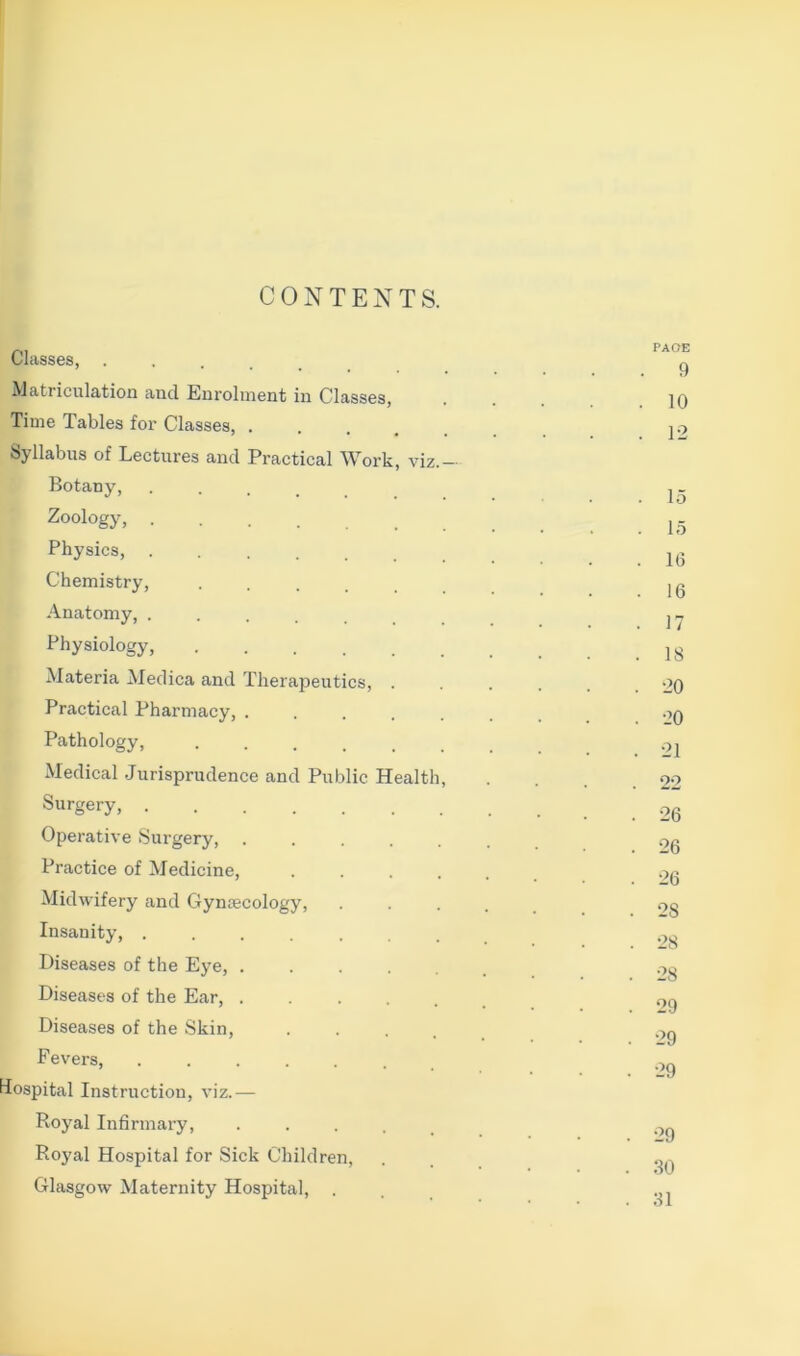 CONTENTS. Classes, Matriculation and Enrolment in Classes, Time Tables for Classes, .... Syllabus of Lectures and Practical Work, viz.- Botany, ..... Zoology, Physics, ....... Chemistry, ••.... Anatomy, ....... Physiology, Materia Medica and Therapeutics, . Practical Pharmacy, ..... Pathology, ...... Medical Jurisprudence and Public Health, Surgery, Operative Surgery, ..... Practice of Medicine, .... Midwifery and Gyncecology, Insanity, ....... Diseases of the Eye, ..... Diseases of the Ear, ..... Diseases of the Skin, .... Fevers, Hospital Instruction, viz.— Royal Infirmary, .... Royal Hospital for Sick Children, Glasgow Maternity Hospital, . PAOE . 9 . 10 . 12 . 15 15 . 16 . 16 . 17 . 18 . 20 . 20 . 21 22 . 26 . 26 . 26 . 28 . 28 . 28 . 29 . 29 . 29 . 29 . .80 . .81
