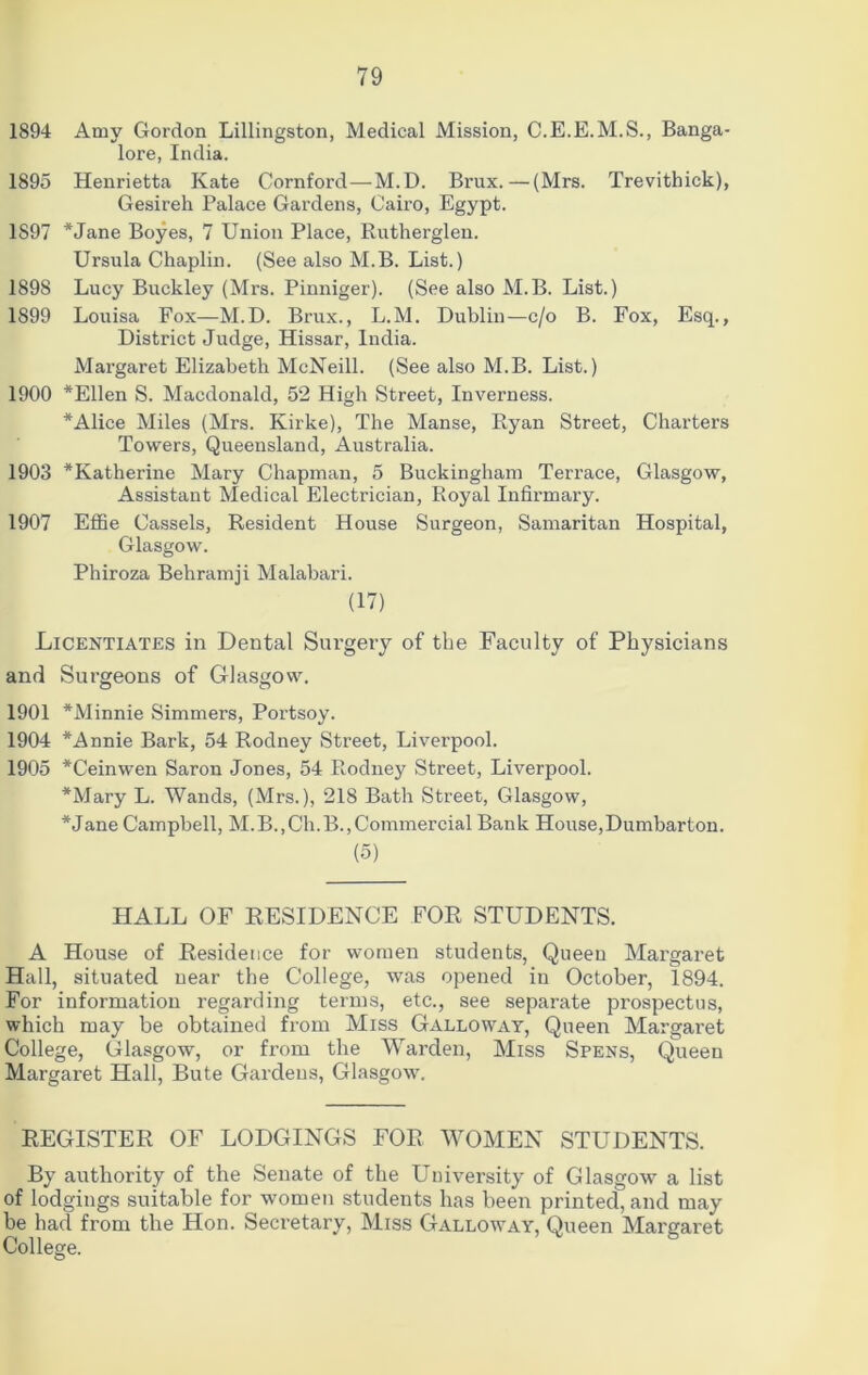 1894 Amy Gordon Lillingston, Medical Mission, C.E.E.M.S., Banga- lore, India. 1895 Henrietta Kate Cornford—M.D. Brux.—(Mrs. Trevithick), Gesireh Palace Gardens, Cairo, Egypt. 1897 *Jane Boyes, 7 Union Place, Rutherglen. Ursula Chaplin. (See also M.B. List.) 1898 Lucy Buckley (Mrs. Pinniger). (See also M.B. List.) 1899 Louisa Fox—M.D. Brux., L.M. Dublin—c/o B. Fox, Esq., District Judge, Hissar, India. Margaret Elizabeth McNeill. (See also M.B. List.) 1900 *Ellen S. Macdonald, 52 High Street, Inverness. *Alice Miles (Mrs. Kirke), The Manse, Ptyan Street, Charters Towers, Queensland, Australia. 1903 ^Katherine Mary Chapman, 5 Buckingham Terrace, Glasgow, Assistant Medical Electrician, Royal Infirmary. 1907 Effie Cassels, Resident House Surgeon, Samaritan Hospital, Glasgow. Phiroza Behramji Malabari. (17) Licentiates in Dental Surgery of the Faculty of Physicians and Surgeons of Glasgow. 1901 *Minnie Simmers, Portsoy. 1904 *Annie Bark, 54 Rodney Street, Liverpool. 1905 *Ceinwen Saron Jones, 54 Rodney Street, Liverpool. *Mary L. Wands, (Mrs.), 218 Bath Street, Glasgow, *Jane Campbell, M.B.,Ch.B.,Commercial Bank House,Dumbarton. (5) HALL OF RESIDENCE FOR STUDENTS. A House of Residence for women students, Queen Margaret Hall, situated near the College, was opened in October, 1894. For information regarding terms, etc., see separate prospectus, which may be obtained from Miss Galloway, Queen Margaret College, Glasgow, or from the Warden, Miss Spens, Queen Margaret Hall, Bute Gardens, Glasgow. REGISTER OF LODGINGS FOR W^OMEN STUDENTS. By authority of the Senate of the University of Glasgow a list of lodgings suitable for women students has been printed, and may be had from the Hon. Secretary, Miss Galloway, Queen Margaret College.