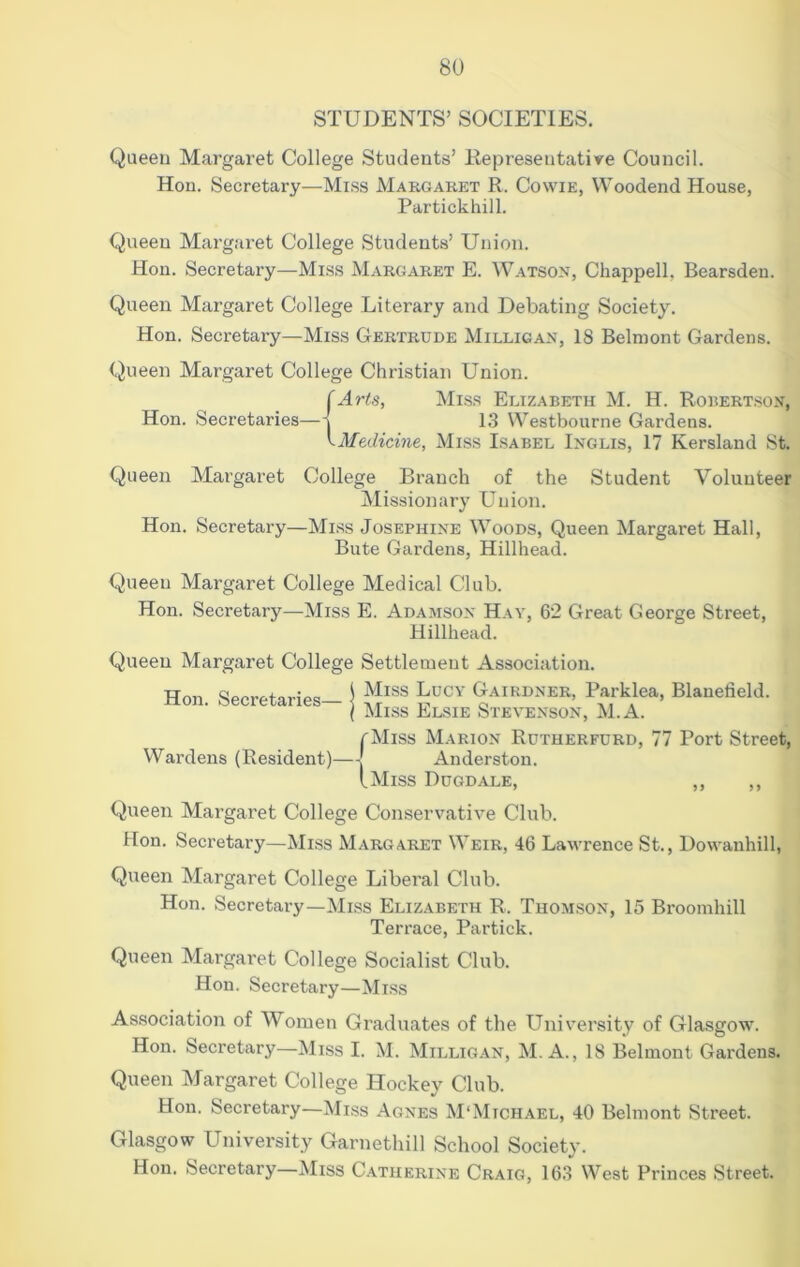 STUDENTS’ SOCIETIES. Queeu Margaret College Students’ Representative Council. Hon. Secretary—Miss Margaret R. Cowie, Woodend House, Partickhill. Queen Margaret College Students’ Union. Hon. Secretary—Miss Margaret E. Watson, Chappell, Bearsden. Queen Margaret College Literary and Debating Society. Hon. Secretary—Miss Gertrude Milligan, 18 Belmont Gardens. Queen Margaret College Christian Union. (Arts, Miss Elizabeth M. H. Robertson, Hon. Secretaries—13 Westbourne Gardens. yMedicine, Miss Isabel Inglis, 17 Kersland St. Queen Margaret College Branch of the Student Volunteer Missionary Union. Hon. Secretary—Miss Josephine Woods, Queen Margaret Hall, Bute Gardens, Hillhead. Queen Margaret College Medical Club. Hon. Secretary—Miss E. Adamson Hay, 62 Great George Street, Hillhead. Queen Margaret College Settlement Association. Hon. Secretaries- j <>airdner, Parklea, Blauefield. ( Miss Elsie Stevenson, M.A. rMiss Marion Rutherfurd, 77 Port Street, Wardens (Resident)—Anderston. (.Miss Dugdale, ,, ,, Queen Margaret College Conservative Club. Hon. Secretary—Miss Margaret Weir, 46 Lawrence St., Dowanhill, Queen Margaret College Liberal Club. Hon. Secretary—Miss Elizabeth R. Thom,son, 15 Broomhill Terrace, Partick. Queen Margaret College Socialist Club. Hon. Secretary—Miss Association of Women Graduates of the University of Gla.sgow. Hon. Secretary—Miss I. 1\I. Milligan, M. A., 18 Belmont Gardens. Queen Margaret College Hockey Club. Hon. Secretary—Miss Agnes M'Michael, 40 Belmont Street. Glasgow University Garnetliill School Society. Hon. Secretary—Miss C.atiierine Craig, 163 West Princes Street.