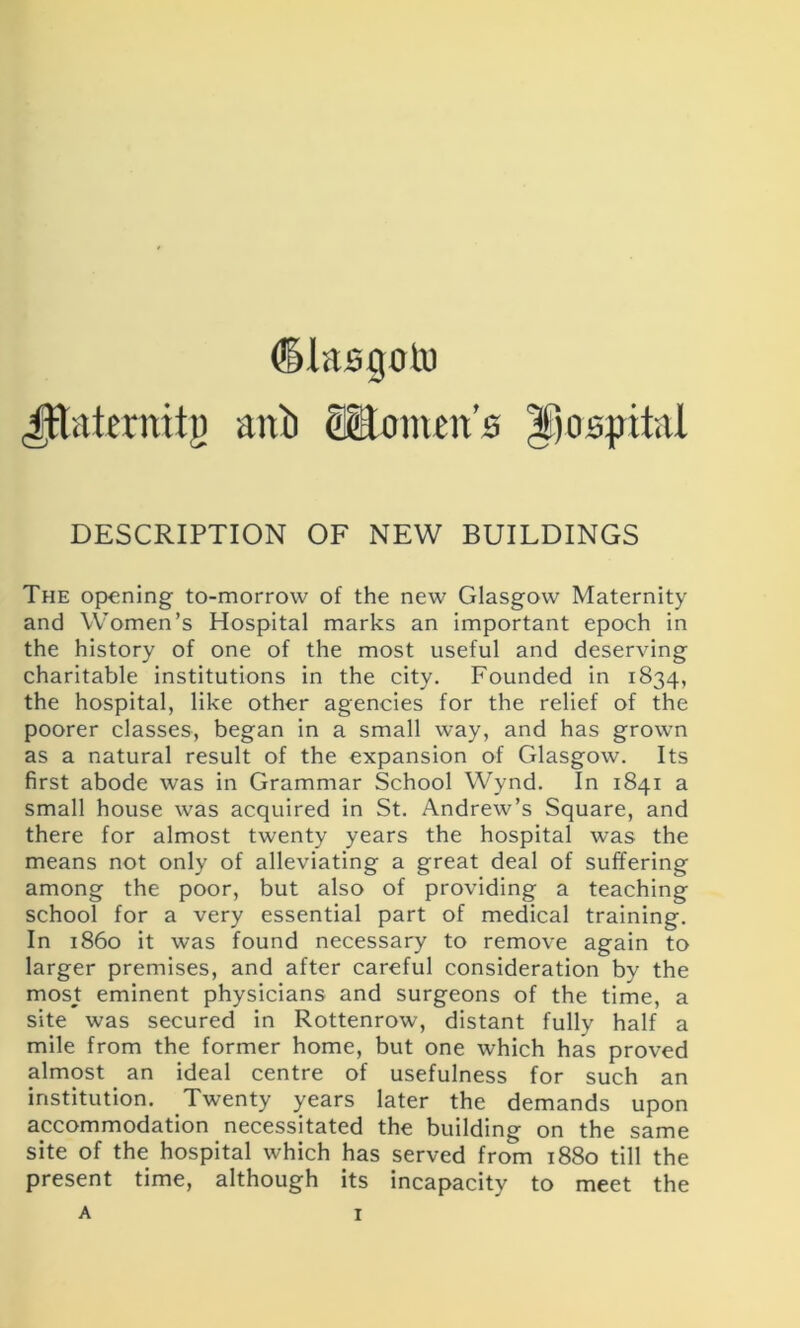 <§Jasgoto Jftakrraig anli Stlomen's hospital DESCRIPTION OF NEW BUILDINGS The opening to-morrow of the new Glasgow Maternity and Women’s Hospital marks an important epoch in the history of one of the most useful and deserving charitable institutions in the city. Founded in 1834, the hospital, like other agencies for the relief of the poorer classes, began in a small way, and has grown as a natural result of the expansion of Glasgow. Its first abode was in Grammar School Wynd. In 1841 a small house was acquired in St. Andrew’s Square, and there for almost twenty years the hospital was the means not only of alleviating a great deal of suffering among the poor, but also of providing a teaching school for a very essential part of medical training. In i860 it was found necessary to remove again to larger premises, and after careful consideration by the most eminent physicians and surgeons of the time, a site was secured in Rottenrow, distant fully half a mile from the former home, but one which has proved almost an ideal centre of usefulness for such an institution. Twenty years later the demands upon accommodation necessitated the building on the same site of the hospital which has served from 1880 till the present time, although its incapacity to meet the