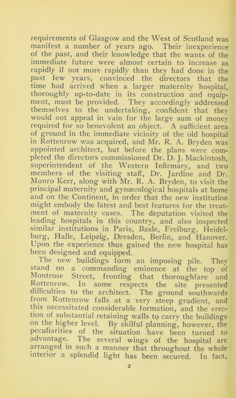 requirements of Glasgow and the West of Scotland was manifest a number of years ago. Their inexperience of the past, and their knowledge that the wants of the immediate future were almost certain to increase as rapidly if not more rapidly than they had done in the past few years, convinced the directors that the time had arrived when a larger maternity hospital, thoroughly up-to-date in its construction and equip- ment, must be provided. They accordingly addressed themselves to the undertaking, confident that they would not appeal in vain for the large sum of money required for so benevolent an object. A sufficient area of ground in the immediate vicinity of the old hospital in Rottenrow was acquired, and Mr. R. A. Bryden was appointed architect, but before the plans were com- pleted the directors commissioned Dr. D. J. Mackintosh, superintendent of the Western Infirmary, and two members of the visiting staff, Dr. Jardine and Dr. Munro Kerr, along with Mr. R. A. Bryden, to visit the principal maternity and gynaecological hospitals at home and on the Continent, in order that the new institution might embody the latest and best features for the treat- ment of maternity cases. The deputation visited the leading hospitals in this country, and also inspected similar institutions in Paris, Basle, Freiburg, Heidel- burg, Halle, Leipzig, Dresden, Berlin, and Hanover. Upon the experience thus gained the new hospital has been designed and equipped. 1 he new buildings form an imposing pile. They stand on a commanding eminence at the top of Montrose Street, fronting that thoroughfare and Rottenrow. In some respects the site presented difficulties to the architect. The ground southwards from Rottenrow falls at a very steep gradient, and this necessitated considerable formation, and the erec- tion of substantial retaining walls to carry the buildings on the higher level. By skilful planning, however, the peculiarities of the situation have been turned to advantage. The several wings of the hospital are arranged in such a manner that throughout the whole interior a splendid light has been secured. In fact,