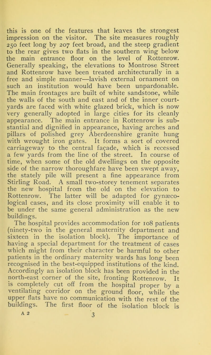 this is one of the features that leaves the strongest impression on the visitor. The site measures roughly 250 feet long by 207 feet broad, and the steep gradient to the rear gives two flats in the southern wing below the main entrance floor on the level of Rottenrow. Generally speaking, the elevations to Montrose Street and Rottenrow have been treated architecturally in a free and simple manner—lavish external ornament on such an institution would have been unpardonable. The main frontages are built of white sandstone, while the walls of the south and east and of the inner court- yards are faced with white glazed brick, which is now very generally adopted in large cities for its cleanly appearance. The main entrance in Rottenrow is sub- stantial and dignified in appearance, having arches and pillars of polished grey Aberdeenshire granite hung with wrought iron gates. It forms a sort of covered carriageway to the central facade, which is recessed a few yards from the line of the street. In course of time, when some of the old dwellings on the opposite side of the narrow thoroughfare have been swept away, the stately pile will present a fine appearance from Stirling Road. A small two-storey tenement separates the new hospital from the old on the elevation to Rottenrow. The latter will be adapted for gynaeco- logical cases, and its close proximity will enable it to be under the same general administration as the new buildings. The hospital provides accommodation for 108 patients (ninety-two in the general maternity department and sixteen in the isolation block). The importance of having a special department for the treatment of cases which might from their character be harmful to other patients in the ordinary maternity wards has long been recognised in the best-equipped institutions of the kind. Accordingly an isolation block has been provided in the north-east corner of the site, fronting Rottenrow. It is completely cut off from the hospital proper by a ventilating corridor on the ground floor, while the upper flats have no communication with the rest of the buildings. The first floor of the isolation block is