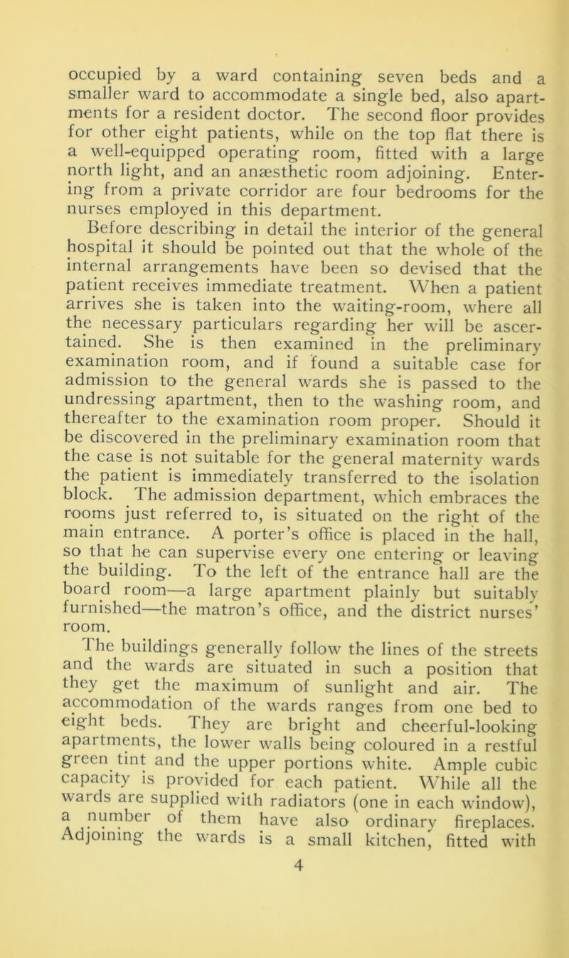 occupied by a ward containing seven beds and a smaller ward to accommodate a single bed, also apart- ments for a resident doctor. The second floor provides for other eight patients, while on the top flat there is a well-equipped operating room, fitted with a large north light, and an anaesthetic room adjoining. Enter- ing from a private corridor are four bedrooms for the nurses employed in this department. Before describing in detail the interior of the general hospital it should be pointed out that the whole of the internal arrangements have been so devised that the patient receives immediate treatment. When a patient arrives she is taken into the waiting-room, where all the necessary particulars regarding her will be ascer- tained. She is then examined in the preliminary examination room, and if found a suitable case for admission to the general wards she is passed to the undressing apartment, then to the washing room, and thereafter to the examination room proper. Should it be discovered in the preliminary examination room that the case is not suitable for the general maternity wards the patient is immediately transferred to the isolation block. The admission department, which embraces the rooms just referred to, is situated on the right of the main entrance. A porter’s office is placed in the hall, so that he can supervise every one entering or leaving the building. To the left of the entrance hall are the board room—a large apartment plainly but suitable furnished—the matron’s office, and the district nurses’ room. The buildings generally follow the lines of the streets and the wards are situated in such a position that they get the maximum of sunlight and air. The accommodation of the wards ranges from one bed to eight beds. They are bright and cheerful-looking apartments, the lower walls being coloured in a restful green tint and the upper portions white. Ample cubic capacity is provided for each patient. While all the wards are supplied with radiators (one in each window), a numbei of them have also ordinary fireplaces. Adjoining the wards is a small kitchen, fitted with