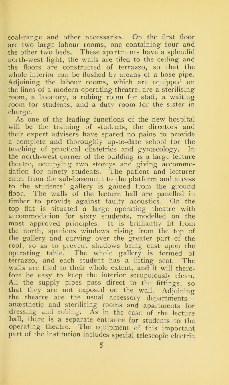 coal-range and other necessaries. On the first floor are two large labour rooms, one containing four and the other two beds. These apartments have a splendid north-west light, the walls are tiled to the ceiling and the floors are constructed of terrazzo, so that the whole interior can be flushed by means of a hose pipe. Adjoining the labour rooms, which are equipped on the lines of a modern operating theatre, are a sterilising room, a lavatory, a robing room for staff, a waiting room for students, and a duty room for the sister in charge. As one of the leading functions of the new hospital will be the training of students, the directors and their expert advisers have spared no pains to provide a complete and thoroughly up-to-date school for the teaching of practical obstetrics and gynaecology. In the north-west corner of the building is a large lecture theatre, occupying two storeys and giving accommo- dation for ninety students. The patient and lecturer enter from the sub-basement to the platform and access to the students’ gallery is gained from the ground floor. The walls of the lecture hall are panelled in timber to provide against faulty acoustics. On the top flat is situated a large operating theatre with accommodation for sixty students, modelled on the most approved principles. It is brilliantly lit from the north, spacious windows rising from the top of the gallery and curving over the greater part of the roof, so as to prevent shadows being cast upon the operating table. The whole gallery is formed of terrazzo, and each student has a lifting seat. The walls are tiled to their whole extent, and it will there- fore be easy to keep the interior scrupulously clean. All the supply pipes pass direct to the fittings, so that they are not exposed on the wall. Adjoining the theatre are the usual accessory departments— anaesthetic and sterilising rooms and apartments for dressing and robing. As in the case of the lecture hall, there is a separate entrance for students to the operating theatre.. The equipment of this important part of the institution includes special telescopic electric
