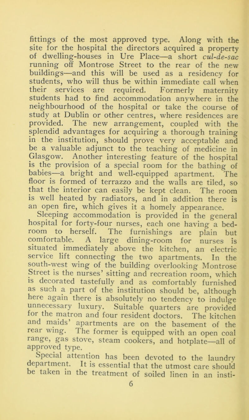 fittings of the most approved type. Along with the site for the hospital the directors acquired a property of dwelling-houses in Ure Place—a short cul-de-sac running off Montrose Street to the rear of the new buildings—and this will be used as a residency for students, who will thus be within immediate call when their services are required. Formerly maternity students had to find accommodation anywhere in the neighbourhood of the hospital or take the course of study at Dublin or other centres, where residences are provided. The new arrangement, coupled with the splendid advantages for acquiring a thorough training in the institution, should prove very acceptable and be a valuable adjunct to the teaching of medicine in Glasgow. Another interesting feature of the hospital is the provision of a special room for the bathing of babies—a bright and well-equipped apartment. The floor is formed of terrazzo and the walls are tiled, so that the interior can easily be kept clean. The room is well heated by radiators, and in addition there is an open fire, which gives it a homely appearance. Sleeping accommodation is provided in the general hospital for forty-four nurses, each one having a bed- room to herself. The furnishings are plain but comfortable. A large dining-room for nurses is situated immediately above the kitchen, an electric service lift connecting the two apartments. In the south-west wing of the building overlooking Montrose Street is the nurses’ sitting and recreation room, which is decorated tastefully and as comfortably furnished as such a part of the institution should be, although here again there is absolutely no tendency to indulge unnecessary luxury. Suitable quarters are provided for the matron and four resident doctors. The kitchen and maids apartments are on the basement of the rear wing. The former is equipped with an open coal lange, gas stove, steam cookers, and hotplate—all of approved type. Special attention has been devoted to the laundry department. It is essential that the utmost care should be taken in the treatment of soiled linen in an insti-