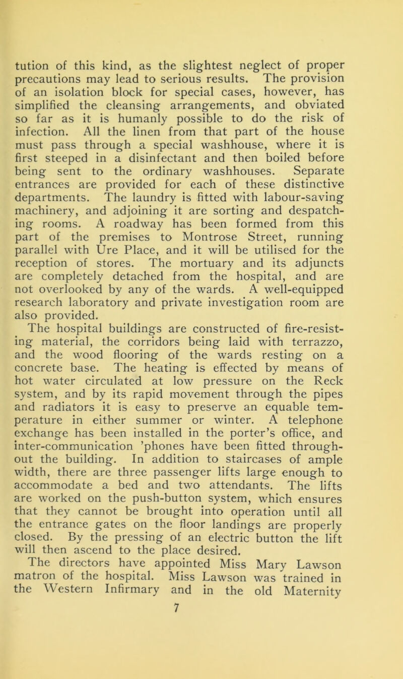 tution of this kind, as the slightest neglect of proper precautions may lead to serious results. The provision of an isolation block for special cases, however, has simplified the cleansing arrangements, and obviated so far as it is humanly possible to do the risk of infection. All the linen from that part of the house must pass through a special washhouse, where it is first steeped in a disinfectant and then boiled before being sent to the ordinary washhouses. Separate entrances are provided for each of these distinctive departments. The laundry is fitted with labour-saving machinery, and adjoining it are sorting and despatch- ing rooms. A roadway has been formed from this part of the premises to Montrose Street, running parallel with Ure Place, and it will be utilised for the reception of stores. The mortuary and its adjuncts are completely detached from the hospital, and are not overlooked by any of the wards. A well-equipped research laboratory and private investigation room are also provided. The hospital buildings are constructed of fire-resist- ing material, the corridors being laid with terrazzo, and the wood flooring of the wards resting on a concrete base. The heating is effected by means of hot water circulated at low pressure on the Reck system, and by its rapid movement through the pipes and radiators it is easy to preserve an equable tem- perature in either summer or winter. A telephone exchange has been installed in the porter’s office, and inter-communication ’phones have been fitted through- out the building. In addition to staircases of ample width, there are three passenger lifts large enough to accommodate a bed and two attendants. The lifts are worked on the push-button system, which ensures that they cannot be brought into operation until all the entrance gates on the floor landings are properly closed. By the pressing of an electric button the lift will then ascend to the place desired. The directors have appointed Miss Mary Lawson matron of the hospital. Miss Lawson was trained in the Western Infirmary and in the old Maternity