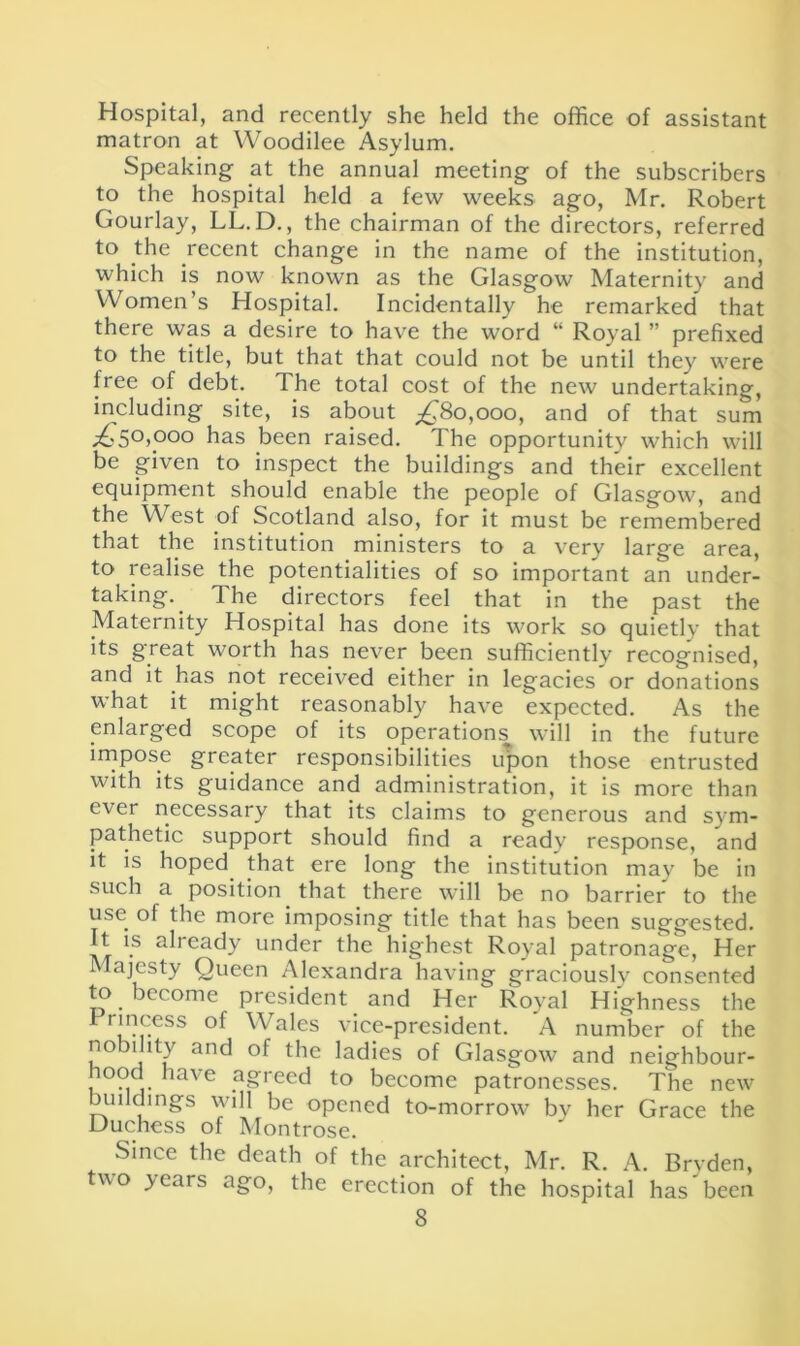 Hospital, and recently she held the office of assistant matron at Woodilee Asylum. Speaking- at the annual meeting of the subscribers to the hospital held a few weeks ago, Mr. Robert Gourlay, LL.D., the chairman of the directors, referred to the recent change in the name of the institution, which is now known as the Glasgow Maternity and Women’s Hospital. Incidentally he remarked that there was a desire to have the word “ Royal ” prefixed to the title, but that that could not be until they were free of debt. The total cost of the new undertaking, including site, is about ^80,000, and of that sum p£.50,o°o has been raised. The opportunity which will be given to inspect the buildings and their excellent equipment should enable the people of Glasgow, and the West of Scotland also, for it must be remembered that the institution ministers to a very large area, to realise the potentialities of so important an under- taking. The directors feel that in the past the Maternity Hospital has done its work so quietly that its great worth has never been sufficiently recognised, and it has not received either in legacies or donations what it might reasonably have expected. As the enlarged scope of its operations will in the future impose greater responsibilities upon those entrusted with its guidance and administration, it is more than ever necessary that its claims to generous and sym- pathetic support should find a ready response, and it is hoped that ere long the institution may be in such a position that there will be no barrier to the use of the more imposing title that has been suggested. It is ah eady under the highest Royal patronage, Her Majesty Queen Alexandra having graciously consented to become president and Her Royal Highness the I rmcess of Wales vice-president. A number of the nobility and of the ladies of Glasgow and neighbour- ood have agreed to become patronesses. The new buildings will be opened to-morrow by her Grace the Duchess of Montrose. Since the death of the architect, Mr. R. A. Brvden, two >ears ago, the erection of the hospital has been
