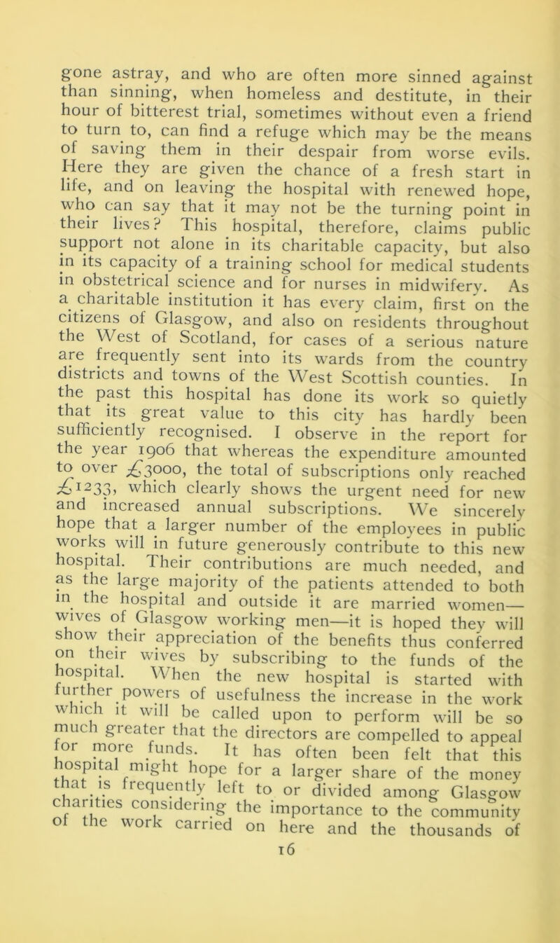gone astray, and who are often more sinned against than sinning, when homeless and destitute, in their hour of bitterest trial, sometimes without even a friend to turn to, can find a refuge which may be the means ol saving them in their despair from worse evils. Here they are given the chance of a fresh start in life, and on leaving the hospital with renewed hope, who can say that it may not be the turning point in theii lives? This hospital, therefore, claims public support not alone in its charitable capacity, but also in its capacity of a training school for medical students in obstetrical science and for nurses in midwifery. As a charitable institution it has every claim, first on the citizens of Glasgow, and also on residents throughout the West of Scotland, lor cases of a serious nature are frequently sent into its wards from the country districts and towns of the West Scottish counties. In the past this hospital has done its work so quietly that its great value to this city has hardly been sufficiently recognised. I observe in the report for the year 1906 that whereas the expenditure amounted to over ^3000, the total of subscriptions only reached ;oI233> which clearly shows the urgent need for new and increased annual subscriptions. We sincerelv hope that a larger number of the employees in public works will in future generously contribute to this new hospital. Their contributions are much needed, and as the large majority of the patients attended to both in the hospital and outside it are married women— wives of Glasgow working men—it is hoped they will show their appreciation of the benefits thus conferred on their wives by subscribing to the funds of the hospital. When the new hospital is started with urther powers of usefulness the increase in the work which it will be called upon to perform will be so much greater that the directors are compelled to appeal 01 more funds. It has often been felt that this lospi a nug it hope for a larger share of the money ,a \s rcquently left to or divided among Glasgow c larities considering the importance to the community o ic 01 \ 1 an icd on here and the thousands of