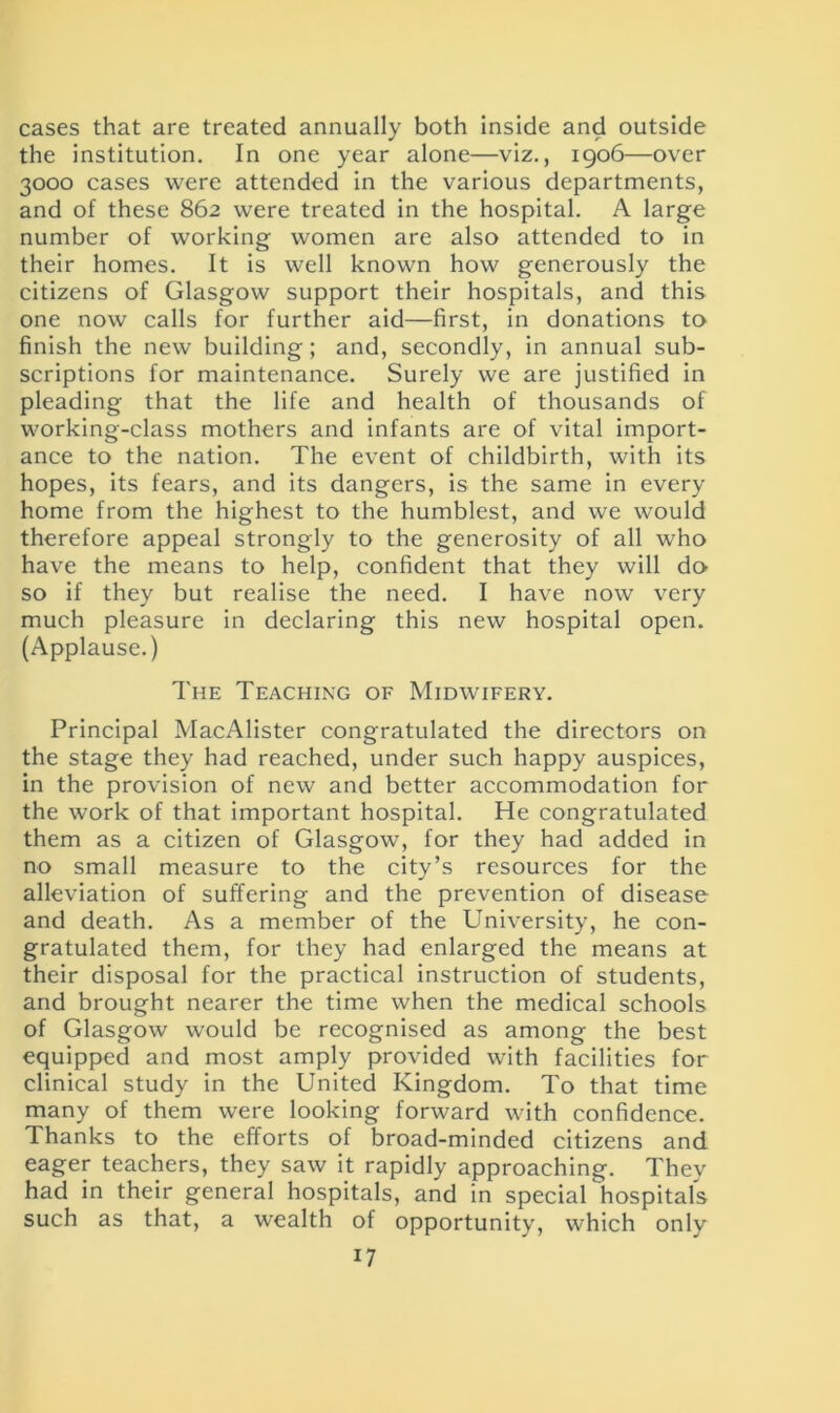 cases that are treated annually both inside and outside the institution. In one year alone—viz., 1906—over 3000 cases were attended in the various departments, and of these 862 were treated in the hospital. A large number of working women are also attended to in their homes. It is well known how generously the citizens of Glasgow support their hospitals, and this one now calls for further aid—first, in donations to finish the new building ; and, secondly, in annual sub- scriptions for maintenance. Surely we are justified in pleading that the life and health of thousands of working-class mothers and infants are of vital import- ance to the nation. The event of childbirth, with its hopes, its fears, and its dangers, is the same in every home from the highest to the humblest, and we would therefore appeal strongly to the generosity of all who have the means to help, confident that they will do so if they but realise the need. I have now very much pleasure in declaring this new hospital open. (Applause.) The Teaching of Midwifery. Principal MacAlister congratulated the directors on the stage they had reached, under such happy auspices, in the provision of new and better accommodation for the work of that important hospital. He congratulated them as a citizen of Glasgow, for they had added in no small measure to the city’s resources for the alleviation of suffering and the prevention of disease and death. As a member of the University, he con- gratulated them, for they had enlarged the means at their disposal for the practical instruction of students, and brought nearer the time when the medical schools of Glasgow would be recognised as among the best equipped and most amply provided with facilities for clinical study in the United Kingdom. To that time many of them were looking forward with confidence. Thanks to the efforts of broad-minded citizens and eager teachers, they saw it rapidly approaching. They had in their general hospitals, and in special 'hospitals such as that, a wealth of opportunity, which only