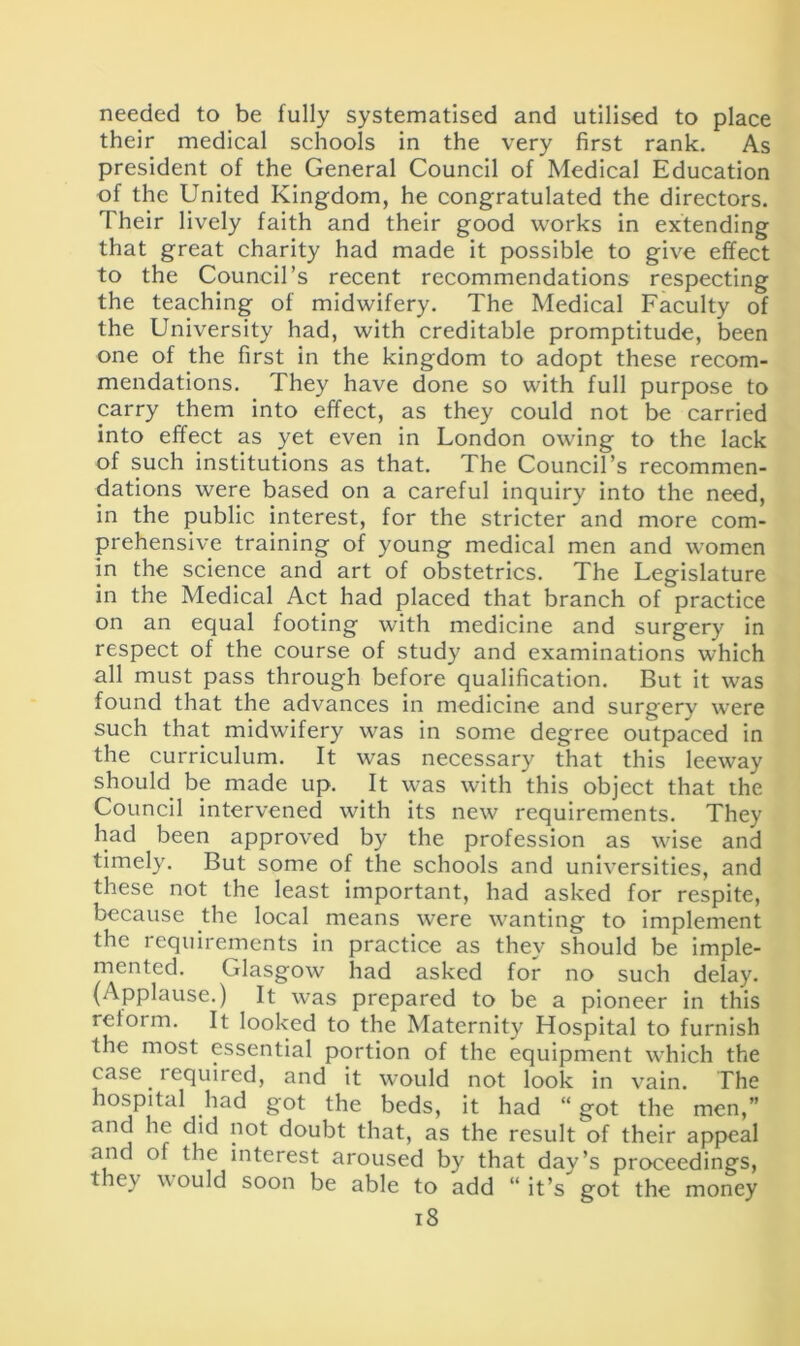 needed to be fully systematised and utilised to place their medical schools in the very first rank. As president of the General Council of Medical Education of the United Kingdom, he congratulated the directors. Their lively faith and their good works in extending that great charity had made it possible to give effect to the Council’s recent recommendations respecting the teaching of midwifery. The Medical Faculty of the University had, with creditable promptitude, been one of the first in the kingdom to adopt these recom- mendations. They have done so with full purpose to carry them into effect, as they could not be carried into effect as yet even in London owing to the lack of such institutions as that. The Council’s recommen- dations were based on a careful inquiry into the need, in the public interest, for the stricter and more com- prehensive training of young medical men and women in the science and art of obstetrics. The Legislature in the Medical Act had placed that branch of practice on an equal footing with medicine and surgery in respect of the course of study and examinations which all must pass through before qualification. But it was found that the advances in medicine and surgery were such that midwifery was in some degree outpaced in the curriculum. It was necessary that this leeway should be made up. It was with this object that the Council intervened with its new requirements. They had been approved by the profession as wise and timely. But some of the schools and universities, and these not the least important, had asked for respite, because the local means were wanting to implement the requirements in practice as they should be imple- mented. Glasgow had asked for no such delay. (Applause.) It was prepared to be a pioneer in this reform. It looked to the Maternity Hospital to furnish the most essential portion of the equipment which the case lequired, and it would not look in vain. The hospital had got the beds, it had “ got the men,” and he did not doubt that, as the result of their appeal and of the interest aroused by that day’s proceedings, they vould soon be able to add “it’s got the money