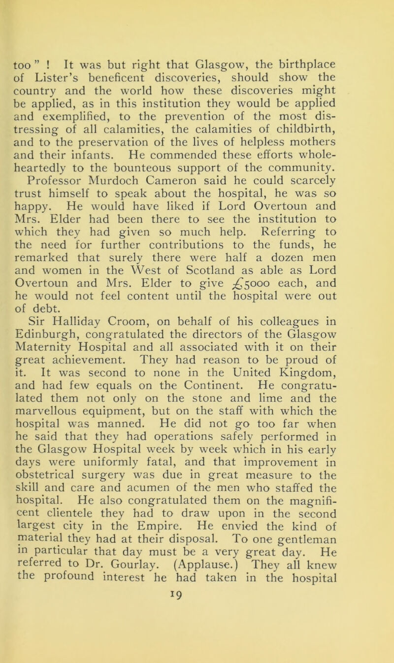 too ” ! It was but right that Glasgow, the birthplace of Lister’s beneficent discoveries, should show the country and the world how these discoveries might be applied, as in this institution they would be applied and exemplified, to the prevention of the most dis- tressing of all calamities, the calamities of childbirth, and to the preservation of the lives of helpless mothers and their infants. He commended these efforts whole- heartedly to the bounteous support of the community. Professor Murdoch Cameron said he could scarcely trust himself to speak about the hospital, he was so happy. He would have liked if Lord Overtoun and Mrs. Elder had been there to see the institution to which they had given so much help. Referring to the need for further contributions to the funds, he remarked that surely there were half a dozen men and women in the West of Scotland as able as Lord Overtoun and Mrs. Elder to give ^5000 each, and he would not feel content until the hospital were out of debt. Sir Halliday Croom, on behalf of his colleagues in Edinburgh, congratulated the directors of the Glasgow Maternity Hospital and all associated with it on their great achievement. They had reason to be proud of it. It was second to none in the United Kingdom, and had few equals on the Continent. He congratu- lated them not only on the stone and lime and the marvellous equipment, but on the staff with which the hospital was manned. He did not go too far when he said that they had operations safely performed in the Glasgow Hospital week by week which in his early days were uniformly fatal, and that improvement in obstetrical surgery was due in great measure to the skill and care and acumen of the men who staffed the hospital. He also congratulated them on the magnifi- cent clientele they had to draw upon in the second largest city in the Empire. He envied the kind of material they had at their disposal. To one gentleman in particular that day must be a very great day. He referred to Dr. Gourlay. (Applause.) They all knew the profound interest he had taken in the hospital