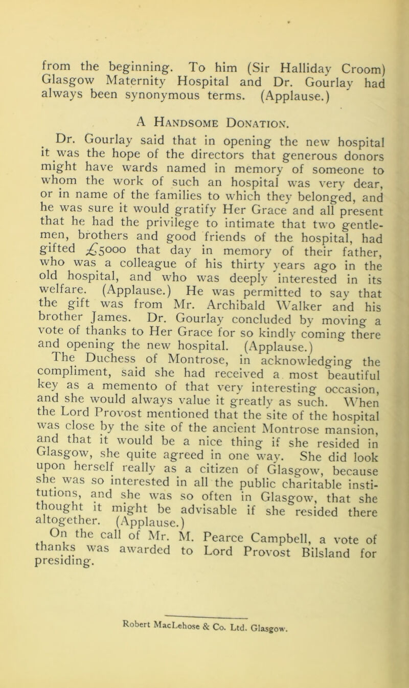 from the beginning. To him (Sir Halliday Croom) Glasgow Maternity Hospital and Dr. Gourlay had always been synonymous terms. (Applause.) A Handsome Donation. Dr. Gourlay said that in opening the new hospital it was the hope of the directors that generous donors might have wards named in memory of someone to whom the work of such an hospital was very dear, or in name of the families to which they belonged, and he was sure it would gratify Her Grace and all present that he had the privilege to intimate that two gentle- men, brothers and good friends of the hospital, had gifted ^5000 that day in memory of their father, who was a colleague of his thirty years ago in the old hospital, and who was deeply interested in its welfare. (Applause.) He was permitted to say that the gift was from Mr. Archibald Walker and his brother James. Dr. Gourlay concluded bv moving a vote of thanks to Her Grace for so kindly coming there and opening the new hospital. (Applause.) The Duchess of Montrose, in acknowledging the compliment, said she had received a most beautiful key as a memento of that very interesting occasion, and she would always value it greatly as such. When the Lord Provost mentioned that the site of the hospital was close by the site of the ancient Montrose mansion, and that it would be a nice thing if she resided in Glasgow, she quite agreed in one way. She did look upon herself really as a citizen of Glasgow, because she was so interested in all the public charitable insti- tutions, and she was so often in Glasgow, that she thought it might be advisable if she resided there altogether. (Applause.) On the call of Mr. M. Pearce Campbell, a vote of thanks was awarded to Lord Provost Biisland for Robert MacLehose & Co. Ltd. Glasgow.