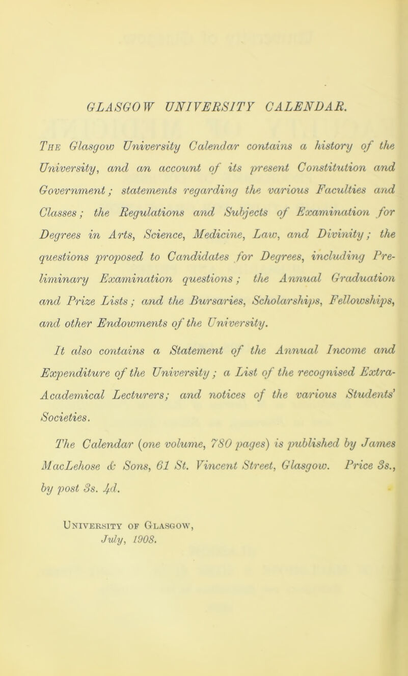 GLASGOW UNIVERSITY CALENDAR. The Glasgow University Calendar contains a history of the University, and an account of its present Constitution and Government; statements regarding the various Faculties and Classes; the Regulations and Subjects of Examination for Degrees in Arts, Science, Medicioie, Law, and Divinity; the questions proj>osed to Candidates for Degrees, including Pre- liminary Examination questions; the Annual Graduation and Prize Lists; and the Bursaries, Scholarships, Fellowships, and other Endowments of the University. It also contains a Statement of the Annual Income and Expenditure of the University ; a List of the recognised Extra- Academical Lecturers; and notices of the various Students’ Societies. The Calendar {one volume, 7SO pages) is published by James MacLehose cb Sons, 61 St. Vmcent Street, Glasgow. Price 3s., by post 3s. fd. Univerkity of Glasgow, Jxdy, 190S.