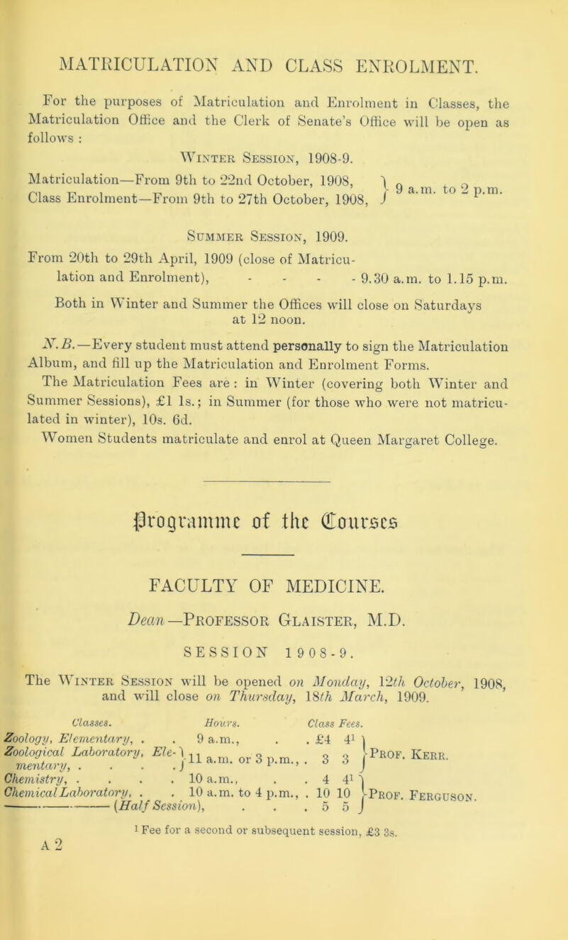 MATRICULATION AND CLASS ENROLMENT. For the purposes of Matriculation and Enrolnieut in Classes, the Matriculation OlKce and the Clerk of Senate’s Office will be open as follows : Winter Session, 1908-9. Matriculation—From 9th to 22nd October, 1908, '1 r, ' ’ * y iX.ni. to w T) ni Class Enrolment—From 9th to 27th October, 1908, J ’ ’ “ ^ ‘ ' ScMMER Session, 1909. From 20th to 29th April, 1909 (close of Matricu- lation and Enrolment), - - - - 9.30 a.m. to 1.15 p.m. Both in Winter and Summer the Offices will close on Saturdays at 12 noon. —Every student must attend personally to sign the Matriculation Album, and till up the Matriculation and Enrolment Forms. The Matriculation Fees are : in Winter (covering both Winter and Summer Sessions), £1 Is.; in Summer (for those who were not matricu- lated in winter), lOs. 6d. Women Students matriculate and enrol at Queen Margaret College. |3rogrammc of the Couroco FACULTY OF MEDICINE. Dm/i—Professor Glaister, M.D. SESSION 1 9 0 8 - 9. The Winter Session will be opened on Monday, I2th October', 1908, and will close on Thursday, ISth March, 1909. classes. Hours. Class Fees. Zoology, Elementary, . . 9 a.m., . . £4 4^ ] Zoological Laboratory, ^ 3 j, ^ _ 3 3 -Prof. Kerr. Chemistry, . . . .10 a.m., . . 4 4'1 Chemical Laboratory, . . 10 a.m. to 4 p.m., . 10 10 -Prof. Ferguson. (Half Session), ... 5 5 j 1 Fee for a second or subsequent session, £3 3s. a2