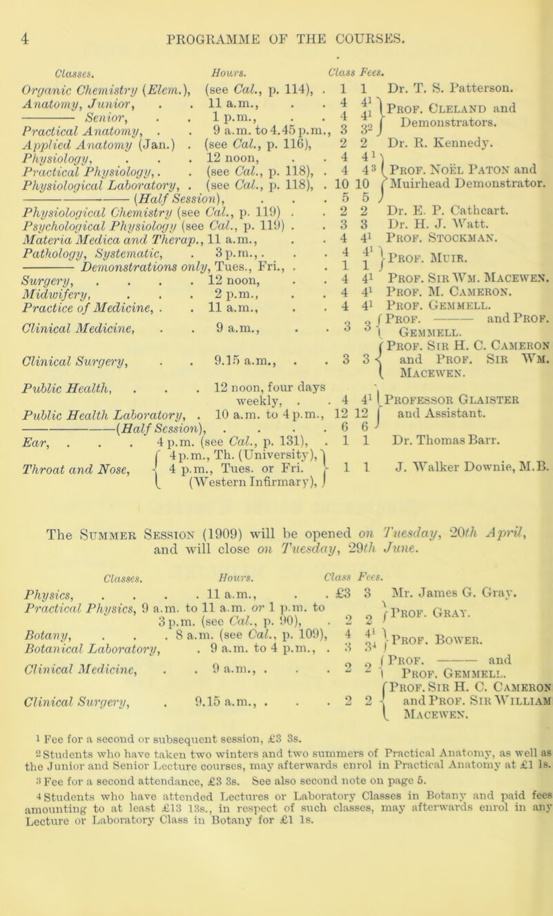 Classes. Hours. Class Fees. Organic Chemistri) (Elem.), (see Cal., p. 114), Anatomy, Junior, Senior, Practical Anatomy, . Applied Armtomy (Jan.) Physiology, Practical Physiology,. Physiological Laboratory, {Half Session), 11 a.m., 1 p.rn., 9 a.m. to4.45p.m., (see Cal., p. IIG), 12 noon, (see Cal., p. 118), . (see Cal., p. 118), . Physiological Chemistry (see Cal., p. 119) . Psychological Physiology (see Cal., p. Il9) . Materia Medica and Thcrap., 11 a.m., Pathology, Systematic, . 3p.m.,. Demonstrations only, Tues., Fri., . Surgery, Midwifery, Practice of Medicine, . Clinical Medicine, 12 noon, 2 p.m., 11 a.m., 9 a.m.. Clinical Surgery, Public Health, 9.15 a.m.. . 12 noon, four days weekly, . Public Health Laboratory, . 10 a.m. to 4 p.m., (Half Session), . . . . Ear, . . . 4 p.m. (see Cal., p. 131), 4p.m., Th. (University),! 4 p.m., Tues. or Fri. ^ (Western Infirmary), j Throat and Nose, 1 Dr. T. S. Patterson. Iprof. Cleland and go I Demonstrators. 2 Dr. R. Kennedy. 4M _ 43 Prof. Noel Paton and 10 10 ( Muirhead Demonstrator. 5 5 J Dr. E. P. Cathcart. Dr. H. J. M''att. Prof. Stockman. 1 4 4 3 2 4 4 2 3 41 4» 1 41 41 41 Prof. Muir. Prof. Sir Wm. Macewen. Prof. M. Cameron. Prof. Gemmell. o ( Prof. and Prof. ^ X Gemmell. I Prof. Sir H. C. Cameron 3 < and Prof. Sir Wm. ( Macewen. 4 4^ I Professor Glaister 12 12 j and Assistant. 6 6 1 1 Dr. Thomas Barr. 1 11 J. Walker Downie, M.B. The Summer Session (1909) will be opened 07i Tuesday, '20th April, and will close on Tuesday, 29th June. Classes. Hours. Clas.s Fees. Physics, .... 11a.m., Practical Physics, 9 a.m. to 11 a.m. or 1 ]).in. to 3p.m. (see Cal., p. 90), Botany, . . . 8 a.m. (see Cal., p. 109), Botanical Laboratory, . 9 a.m. to 4 p.m., . Clinical Medicine, . . 9 a.m., . Clinical Sui'gei'y, . 9.15 a.m., . 1 Fee for a second or subsequent session, £3 3s. 2 Students wlio have taken two winters and two summers of Practical Anatomy, as well as the Junior and Senior Lecture courses, may afterwards enrol in Practical Anatomy at £1 Is. 2 Fee for a second attendance, £3 3s. See also second note on page 5. 4 Students who have attended Lectures or L.aboratory Classes in Botany and paid fees amounting to at least £13 I8s., in respect of such classes, may afterwards enrol in any Lecture or Laboratory Class in Botany for £1 Is. £3 3 Mr. James G. Grav. a n (-Prof. Gr.ay. 41 1 3^ •Prof. Bower. o - i Prof. Prof and Gemmell. I'Prof.Sir H. C. Cameron and Prof. Sir William t Macewen.