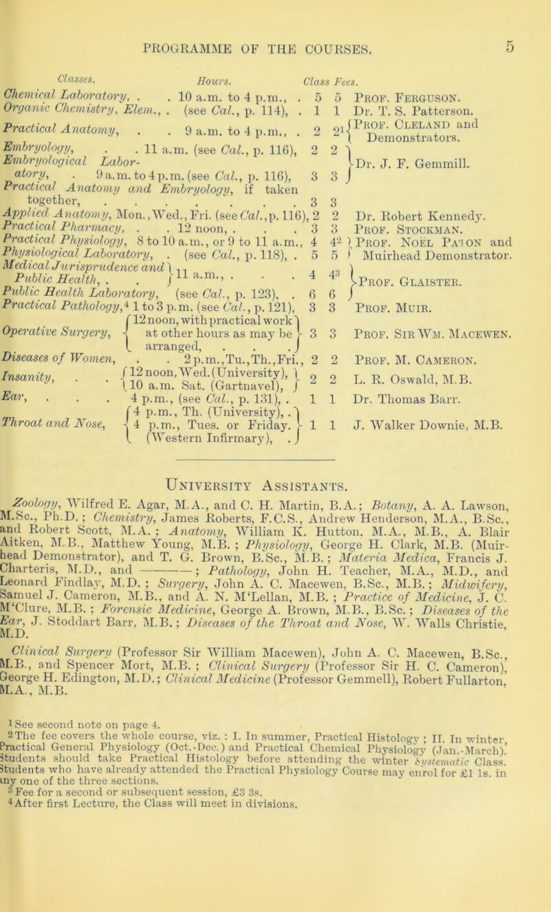 Classes. Chemical Laboratory, . Organic Chemistry, Elem., Practical Anatomy, Hours. 10 a.m. to 4 p.m., (see Cal., p. 1]4), 0 a.m. to 4 p.m., Embryology, . . n a.m. (see Cal., p. 116), Embryological Labor- atory, . 0a.m. to4 p.m. (see p. 116), 3 3 Practical Anatomy and Embryology, if taken together, 3 Applied Anatomy, Mon. ,Wecl., Fri. (see Ca/.jp. 116), 2 ” ' 3 4 5 Class Fees. . 5 5 Prof. Ferguson. . 1 1 Dr. T. S. Patterson. 2 2 Practical Pharmacy, . . 12 noon. Practical Physiology, 8 to 10 a.m., or 9 to 11 a.m. Physiological Laboratory, . (see Cal., p. 118), . Medical Jurisprudence and) -11 a.m.. Public Health, . Public Health Laboratoi->/, (see Ca/., p. 123), . Practical Pathology,-^ 1 to3 p.m. (see Cal., p. 121), {12 noon, with practical work 1 at other hours as may be !- arranged, . . . j Diseases of Women, . . 2p.m.,Tu.,Th.,Fri., Insanity, . . /l Ear, (10 a.m. Sat. (Gartuavel), 4 p.m., (see Cal., p. 131), Throat and Hose, n 2 2 1 1 p.m., Th. (University),. p.m., Tues. or Friday. (Western Infirmary), nifPROF. Cleland and ( Demonstrators. Dr. J. F. Gemmill. J 3 2 Dr. Robert Kennedy. 3 Prof. Stockman. 4'^ ) Prof. Noel Pa'i on and n 4 4^! * hluirhead Demonstrator. 1: 3 3 Prof. Glaister. Prof. Muir. Prof. Sir Wm. Macewen. Prof. M. Cameron. L. R. Oswald, M.B. Dr. Thomas Barr. 1 1 J. Walker Downie, M.B. University Assistants. Zoology, Wilfred E. Agar, M.A., and C. H. hlartin, B.A.; Botany, A. A. Lawson, 1^1.Sc., Ph.D.; Chemistry, James Roberts, F.C.S., Andrew Henderson, M.A., B.Sc., and Robert Scott, ]\I.A. ; Anatomy, William K. Hutton. M.A., M.B., A. Blair Aitken, M.B., Matthew Young, M.B. ; Physiology, George H. Clark, M.B. (Muir- head Demonstrator), and T. G. Brown, B.Sc., M.B.; Materia Mcdica, Francis J. Charteris, l\r.D., and —— ; Pathology, John H. Teacher, M.A., M.D., and Leonard Findla}-, M.D. ; Surgery, .John A. C. Macewen, B.Sc., M.B.; Midwifery, Samuel J. Cameron, 31.B., and A. N. 3I‘Lellan, 3I.B. ; Practice of Medicine, j. C. M'Clure, 31.B. ; Forensic Medicine, George A. Brown, 31.B., B.Sc.; Diseases of the Ear, J. Stoddart Barr, 31. B.; Diseases of the Throat and Nose, 3V. Walls Christie, M.D. Clinical Surgery (Professor Sir IVilliam 3Iacewen), John A. C. 3Iacewen, B.Sc., M.B., and Spencer 3Iort, 31.B. ; Clinical Surgery (Professor Sir H. C. Cameron), George H. Edington, 31. D.; Clinical Medicine (Professor Gemmell), Robert Fullarton M.A., 31.B. 1 See second note on page 4. 2 The fee covers the whole course, viz. ; I. In summer. Practical Histology ; II. In winter Practical General Physiology (Oct.-Dee.) and Practical Chemical Physiology (.Jan.-March)’ Itudents should take Practical Histology before attending the winter Systematic Class. Students who have already .attended the Practical Physiology Course may enrol for £1 Is iii my one of the three sections. Fee for a second or subsequent session, £3 3s. ■1 After first Lecture, the Class will meet in divisions.