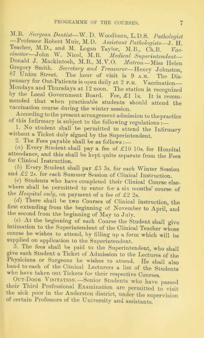 M.B. Surgeon Dentist~\Y.D. Woodbmn, L.D.S. Pathologist —Professor Robert Muir, M.D. Assistant Pathologists J. H. Teacher, M.D., and M. Logan Taylor, M.B., Ch.B. Vac- cinator John W. Nicol, M.B. Medical Superintendent— Donald J. Mackintosh, M.B., M.V.O. Mi.ss Helen Gregory Smith. Secretary and Treasurer—Henry Johnston, 87 Union Street. The hour of visit is 9 a.m. The Dis- pensary for Out-Patients is open daily at 2 p.m. Vaccination Mondays and Thursdays at 12 noon. The station is recognized by the Local Government Board. Fee, £1 Is. It is recom- mended ^ that when practicable students should attend the vaccination course during the winter session. According to the present arrangement admission to thepractice of this Infirmai'y is subject to the following regulations :— 1. Ho student shall be pei’initted to attend the Infirmary without a Ticket duly signed by the Superintendent. 2. The Fees payable shall be as follows:— («) Every Student shall pay a fee of £10 10s. for Hospital attendance, and this shall be kept quite separate from the Fees for Clinical Instruction. {h) Every Student shall pay £3 3s. for each Winter Session and £2 2s. for each Summer Session of Clinical Instruction. (c) Students who have completed their Clinical Course else- where shall be permitted to enter for a six months’ course of the Hospital only, on payment of a fee of £2 2s. {d) There shall be two Courses of Clinical instruction, the first extending from the beginning of November to April, and the second from the beginning of May to July. (e) At the beginning of each Cour.se the Student shall give intimation to the Superintendent of the Clinical Teacher whose course he wishes to attend, by filling up a form which will be supplied on application to the Superintendent. 3. The fees shall be paid to the Superintendent, who shall give each Student a Ticket of Admission to the Lectures of the Physicians or Surgeons he wishes to attend. He shall also hand to each of the Clinical Lecturer.s a list of the Students who have taken out Tickets for their respective Courses Out-Door Visitation.—Senior Students who have passed their Third Professional Examination are permitted to visit the sick poor in the Anderston district, under the supervision of certain Professors of the University and assistants.