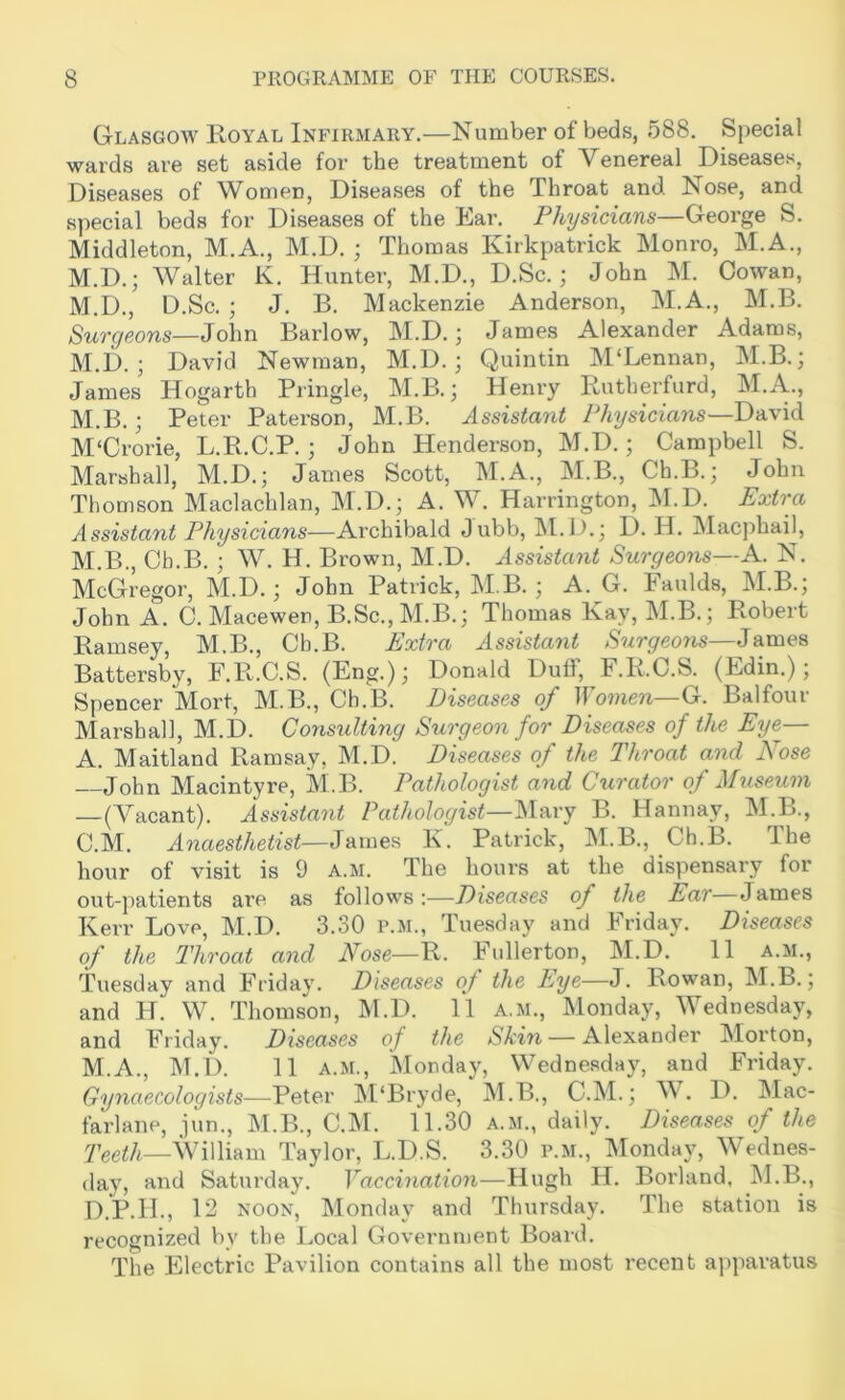 Glasgow Royal Infirmary.—Number of beds, 588. Special wards are set aside for the treatment of Venereal Diseases, Diseases of Women, Diseases of the Throat and No.se, and special beds for Diseases of the Ear. Physicians—George S. Middleton, M.A., M.D. ; Thomas Kirkpatrick Monro, M.A., M.D.; Walter K. Hunter, M.D., D.Sc.; John M. Cowan, M.D., D.Sc. ; J. B. Mackenzie Anderson, M.A., M.B. Surgeons—Barlow, M.D.; James Alexander Adams, M.D. ; David Newman, M.D. ; Quintin M‘Lennan, M.B.; James Hogarth Pringle, M.B.; Henry Rutherfurd, M.A., M.B.; Peter Paterson, M.B. Assistant Physicians—David M'Crorie, L.R.C.P. ; John Henderson, M.D.; Campbell S. Marshall, M.D.; James Scott, M.A., M.B., Ch.B.; John Thomson Maclachlan, M.D.; A. W. Harrington, M.D. Extra Assistant Physicians—Archibald Jubb, M.D.; D. H. Macphail, M.B., Cb.B. ; W. H. Brown, M.D. Assistant Surgeons—A. N. McGregor, M.D.; John Patrick, M B. ; A. G. Faulds, M.B.; John A. C. Macewen, B.Sc.,M.B.; Thomas Kay, M.B.; Robert Ramsey, M.B., Ch.B. Extra Assistant Surgeons—James Battersby, F.R.C.S. (Eng.); Donald Duff, F.R.C.S. (Edin.); Spencer Mort, M.B., Ch.B. Diseases of Women—G. Balfour Marshal], M.D. Consulting Surgeon for Diseases of the Eye— A. Maitland Ramsay, M.D. Diseases of the Throat and Nose John MacIntyre, M.B. Pathologist and Curator of Museum —(Vacant). Assistant Pathologist—Mary B. Hannay, M.B., C.M. Anaesthetist—James K. Patrick, M.B., Ch.B. The hour of visit is 9 a.m. The hours at the dispensary for out-patients are as follows:—Diseases of the Ear James Kerr Love, M.D. 3.30 p.m., Tuesday and Friday. Diseases of the Throat and Nose—R. Fullerton, M.D. 11 a.m., Tuesday and Friday. Diseases of the Eye—J. Rowan, M.B.; and H. W. Thomson, M.D. 11 a.m., Monday, Wednesday, and Friday. Diseases of the Skin — Alexander Morton, M.A., M.D. 11 A.M., Monday, Wednesday, and Friday. Gynaecologists-—Peter INPBryde, M.B., C.M.; W. D. Mac- farlane, jun., M.B., C.IM. 11.30 A.M., daily. Diseases of the fQcth—William Taylor, L.D.S. 3.30 p.m., Monday, Wednes- day, and Saturday. Vaccination—Hugh H. Borland, M.B., D.P.H., 1 2 NOON, Monday and Thursday. The station is recognized by the Local Government Board. The Electric Pavilion contains all the most recent apparatus