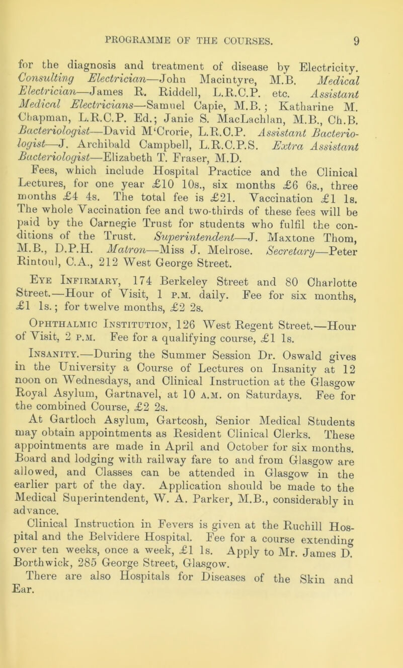 for the diagnosis and treatment of disease by Electricity. Consulting Electrician—John Macintyre, M.B, Medical Electrician—James R. Riddell, L.R.C.P. etc. Assistant Medical Electricians—Samuel Capie, M.B.; Katharine M. Chapman, L.R.C.P. Ed.; Janie S. MacLachlan, M.B., Ch.B. Bacteriologist—David M'Crorie, L.R.C.P. lissistant Bacterio- logist—J. Archibald Campbell, L.R.C.P.S. Extra Assistant Bacteriologist—Elizabeth T. Fraser, M.D. Fees, which include Hospital Practice and the Clinical Lectures, for one year £10 10s., six months £6 6s., three months £4 4s. The total fee is £21. Vaccination £1 Is. The whole Vaccination fee and two-thirds of these fees will be paid by the Carnegie Trust for students who fulfil the con- ditions of the Trust, Superintendent—J. Maxtone Thom, M.B., D.P.H. Matron—Miss J. Melrose. Secretary—Peter Rintoul, C.A., 212 West George Street. Eye Infirmary, 174 Berkeley Street and 80 Charlotte Street.—Hour of Visit, 1 p.m. daily. Fee for six months, £1 Is.; for twelve months, £2 2s. Ophthalmic Institution, 126 West Regent Street.—Hour ot Visit, 2 P.M. Fee for a qualifying course, £1 Is. Insanity.—During the Summer Session Dr. Oswald gives in the University a Course of Lectures on Insanity at 12 noon on Wednesdays, and Clinical Instruction at the Glasgow Royal Asylum, Gartnavel, at 10 a.m. on Saturdays. Fee for the combined Course, £2 2s. At Gartloch Asylum, Gartcosh, Senior Medical Students may obtain appointments as Resident Clinical Clerks. These appointments are made in April and October for six months. Board and lodging with railway fare to and from Glasgow are allowed, and Classes can be attended in Glasgow in the earlier part of the day. Application should be made to the Medical Superintendent, W. A. Parker, M.B., considerably in advance. Clinical Instruction in Fevers is given at the Ruchill Hos- pital and the Belvidere Hospital. Fee for a course extending over ten weeks, once a week, £1 Is. Apply to Mr. James D^!* Borthwick, 285 George Street, Gla.sgow. There are also Hospitals for Diseases of the Skin and Ear.