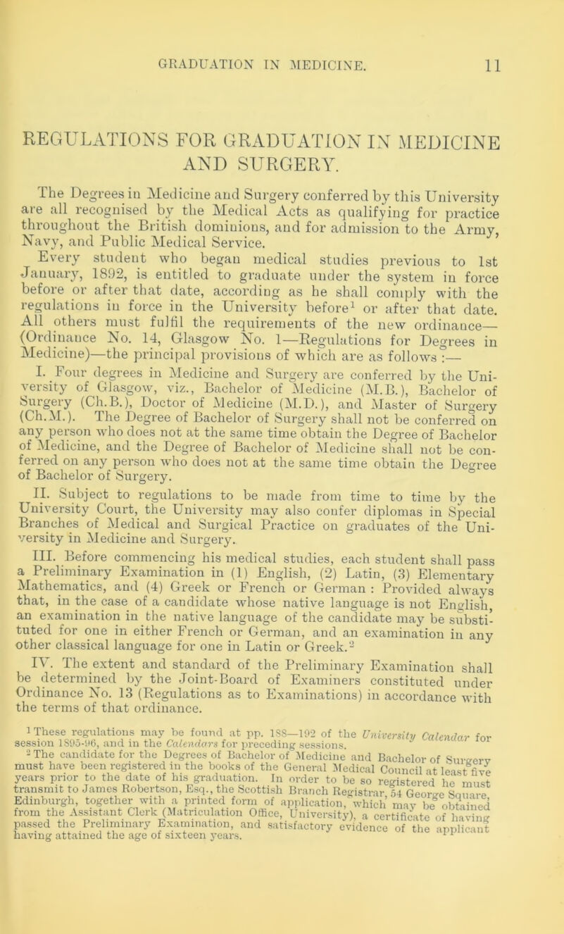 REGULATIONS FOR GRADUATION IN MEDICINE AND SURGERY. The Degrees in Medicine and Surgery conferred by this University are all recognised by the Medical Acts as qualifying for practice throughout the British domiuiou.s, and for admission to the Army, Navy, and Public Medical Service. ’ Every student who began medical studies previous to 1st January, 1892, is entitled to graduate under the system in force before or after that date, according as he shall comply with the regulations in force in the University before^ or after that date. All others must fulfil the requirements of the new ordinance (Ordinance No. 14, Glasgow No. 1—Regulations for Degrees in Medicine)—the principal j^rovisions of which are as follows?— I. Four degrees in Medicine and Surgery are conferred by the Uni- versity of Glasgow, viz., Bachelor of Medicine (M.B.), Bachelor of Surgery (Ch.B.), Doctor of Aledicine (M.D.), and Master of Surgery (Ch.M.). The Degree of Bachelor of Surgery shall not be conferred on any person who does not at the same time obtain the Degree of Bachelor of Medicine, and the Degree of Bachelor of Medicine shall not be con- ferred on any person who does not at the same time obtain the Degree of Bachelor of Surgery. ° II. Subject to regulations to be made from time to time by the University Court, the University may also confer diplomas in Special Branches of Medical and Surgical Practice on graduates of the Uni- versity in Medicine and Surgery. III. Before commencing his medical studies, each student shall pass a Preliminary Examination in (1) English, (2) Latin, (3) Elementary Mathematics, and (4) Greek or French or German : Provided always that, in the case of a candidate whose native language is not English an examination in the native language of the candidate may be substi- tuted for one in either French or German, and an examination in any other classical language for one in Latin or Greek.- IV. The extent and standard of the Preliminary Examination shall be determined by the Joint-Board of Examiners constituted under Ordinance No. 13 (Regulations as to Examinations) in accordance with the terms of that ordinance. 1 These regulations may be found at pp. ISS—102 of the University Calendar for session 1S05-06, and in the Calendars for preceding sessions. ^ 2 The candidate for the Degrees of Bachelor of Medieine and Bachelor of Sure-erv must have been regi.stered in the books of the General Medical Council at least five years prior to the date of his graduation. In order to be so registered ho'must transmit to James Robertson, Esq., the Scottish Branch Registrar 54 Georcre Edinburgh, together with a printed form of api Jication, which’ may bf obtained from Die Assistant Clerk (>Iatriculation Office, Gnversity), a certTficVrof hav^ passed the Preliminary panunation, and satisfactory evidence of the applicant having attained the age of sixteen years. ^ ^