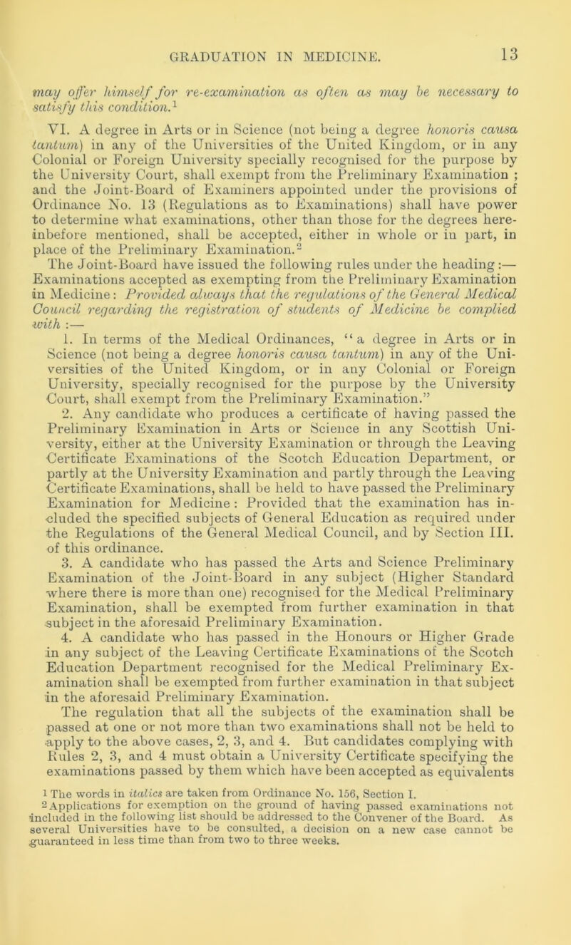 may offer hhnself for re-examination as often as may he necessary to satisfy this condition.^ VI. A degree in Arts or in Science (not being a degree honoris causa lantiim) in any of the Universities of the United Kingdom, or in any Colonial or Foreign University specially recognised for the purpose by the University Court, shall exempt from the Preliminary Examination ; and the Joint-Board of Examiners appointed mider the provisions of Ordinance No. 13 (Regulations as to Examinations) shall have power to determine what examinations, other than those for the degrees here- inbefore mentioned, shall be accepted, either in whole or in part, in place of the Preliminary Examination.- The Joint-Board have issued the following rules under the heading :— Examinations accepted as exempting from the Preliminary Examination in Medicine: Provided always that the regidations of the General Medical Council regarding the registration of students of Medicine be complied with :— 1. In terms of the Medical Ordinances, “a degree in Arts or in Science (not being a degree honoris causa tantum) in any of the Uni- versities of the United Kingdom, or in any Colonial or Foreign University, specially recognised for the purpose by the University Court, shall exempt from the Preliminary Examination.” 2. Any candidate who produces a certificate of having passed the Preliminary Examination in Arts or Science in any Scottish Uni- versity, either at the University Examination or tlirough the Leaving Certificate Examinations of the Scotch Education Department, or partly at the University Examination and partly through the Leaving Certificate Examinations, shall be held to have passed the Preliminary Examination for Medicine: Provided that the examination has in- cluded the specified subjects of General Education as required under the Regulations of the General Medical Council, and by Section III. of this ordinance. 3. A candidate who has passed the Arts and Science Preliminary Examination of the Joint-Board in any subject (Higher Standard where there is more than one) recognised for the Medical Preliminary Examination, shall be exempted from further examination in that subject in the aforesaid Preliminary Examination. 4. A candidate who has passed in the Honours or Higher Grade in any subject of the Leaving Certificate Examinations of the Scotch Education Department recognised for the Medical Preliminary Ex- amination shall be exempted from further examination in that subject in the aforesaid Preliminary Examination. The regulation that all the subjects of the examination shall be passed at one or not more than two examinations shall not be held to apply to the above cases, 2, 3, and 4. But candidates complying with Rules 2, 3, and 4 must obtain a University Certificate specifying the examinations passed by them which have been accepted as equivalents 1 The words in italics are taken from Ordinance No. 156, Section I. 2 Applications for e.xemption on the ground of having passed examinations not included in the following list should be addressed to the Convener of the Board. As several Universities have to be consulted, a decision on a new case cannot be guaranteed in less time than from two to three weeks.