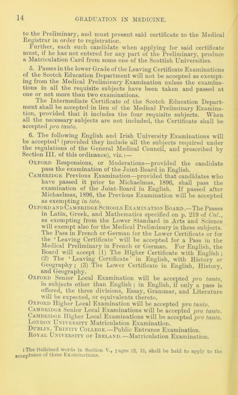 to the Preliminary, and must present said certificate to the Medical Registrar in order to registration. 1‘urther, each such candidate when applying for said certificate must, if he has not entered for any part of the Preliminary, produce a Matriculation Card from some one of the Scottish Universities. 5. Passes in the lower Grade of the Leaving Certificate Examinations of the Scotch Education Department will not be accepted as exempt- ing from the Medical Preliminary Examination unless the examina- tions in all the requisite subjects have been taken and passed at one or not more than two examinations. Ihe Intermediate Certificate of the Scotch Education Depart- ment shall be accepted in lieu of the Medical Preliminary’ Examina- tion, provided that it includes the four requisite subjects. When all the necessary subjects are not included, the Certificate shall be accepted j>ro tanto. 6. The following English and Irish University Examinations will be accepted^ (provided they include all the subjects required under the regulations of the General Medical Council, and prescribed by Section III. of this ordinance), viz.:— Oxford Responsions, or Moderations—provided the candidate pass the examination of the Joint-Board in English. Cambridge Previous Examination—provided that candidates who have passed it prior to Michaelmas, 1896, shall pass the examination of the Joint-Board in English. If passed after Michaelmas, 1896, the Previous Examination will be accepted as exempting in tofo. Oxford AND Cambridge Schools Examination Board.—The Passes in Latin, Greek, and Mathematics specified on p. 219 of CaL, as exempting from the Lower Standard in Arts and Science will exempt also for the Medical Preliminary in these subjects. The Pass in French or German for the Lower Certificate or for the ‘Leaving Certificate’ will be accepted for a Pass in the Medical Preliminary in French or German. For English, the Board will accept (1) The Higher Certificate with English; (2) The ‘Leaving Certificate’ in English, with History or Geography; (3) The Lower Certificate in English, History, and Geography. Oxford Senior Local Examination xvill be accepted x>ro tanlo, in subjects other than English ; in English, if only a pass is offered, the three divisions. Essay, Grammar, and Literature will be expected, or equivalents thereto. Oxford Higher Local Examination will be accepted jn-o (onto. Cambridge Senior Local Examinations will be accepted p?-o tanto. Cambridge Higber Local Examinations will be accepted jiro tanto. London Univeksity Matriculation Examination. Dublin, Trinity College.—Public Entrance Examination. Royal University of Irel.\nd.—Matriculation Examination. 1 The italicised words in Section V., j ages 12, 13, shall be held to annlv to the acceptance of these Ex iininations.