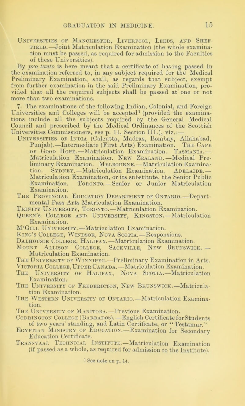 Universities of Manchester, Liverpool, Leeds, and Shef- field.—^Joint Matriculation Examination (the whole examina- tion must be passed, as required for admission to the Faculties of these Universities). By pro tanto is here meant that a certificate of having passed in the examination referred to, in any subject required for the Medical Preliminary Examination, shall, as regards that subject, exempt from further examination in the said Preliminary Examination, pro- vided that all the required subjects shall be passed at one or not more than two examinations. 7. The examinations of the following Indian, Colonial, and Foreign Universities and Colleges will be accepted^ (provided the examina- tions include all the subjects required by the General Medical Council and prescribed by the Medical Ordinances of the Scottish Universities Commissioners, see p. 11, Section III.), viz.;— Universities of India (Calcutta, Madras, Bombay, Allahabad, Punjab).—Intermediate (First Arts) Examination. The Cape of Good Hope.—Matriculation Examination. Tasmania.— Matriculation Examination. New Zealand.—Medical Pre- liminary Examination. Melbourne.—Matriculation Examina- tion. Sydney.—Matriculation Examination. Adelaide.— Matriculation Examination, or its substitute, the Senior Public Examination. Toronto.—Senior or Junior Matriculation Examination. The Provincial Education Department of Ontario.—Depart- mental Pass Arts Matriculation Examination. Trinity University, Toronto.—Matriculation Examination. Queen’s College and University, Kingston.—Matriculation Examination. M'Gill University.—Matriculation Examination. King’s College, Wind.sor, Nova Scotia.—Responsions. Dalhousie College, Halifax.—Matriculation Examination. Mount Allison College, Sackville, Nevv Brun.s\vick. — Matriculation Examination. The University of Winnipeg.—Preliminary Examination in Arts. Victoria College,Upper Canada.—Matriculation Examination. The University of Halifax, Nova Scotia.—Matriculation Examination. The Univer.sity of Fredericton, New Brunswick.—Matricula- tion Examination. The Western University of Ontario.—Matriculation Examina- tion. The University of Manitoba.—Previous Examination. Codrington College (Barbados).—English Certificate for Students of two years’ standing, and Latin Certificate, or “Testamur.” Egyptian Ministry of Educ.vtion.—Examination for Secondary Education Certificate. Transvaal Technical Institute.—Matriculation Examination (if passed as a whole, as required for admission to the Institute). 1 See note on p. 14.
