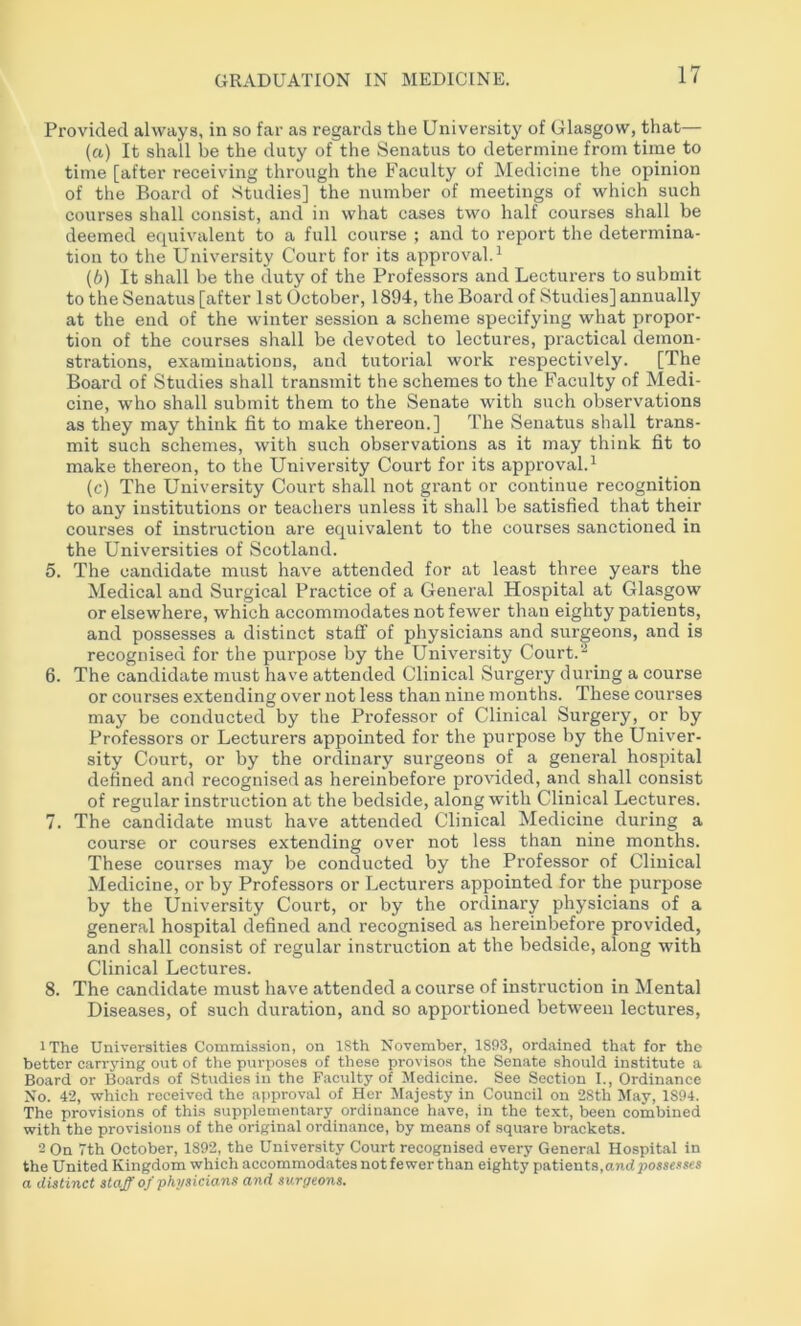 Provided always, in so far as regards the University of Glasgow, that— (а) It shall be the duty of the Senatus to determine from time to time [after receiving through the Faculty of Medicine the opinion of the Board of Studies] the number of meetings of which such courses shall consist, and in what cases two half courses shall be deemed equivalent to a full course ; and to report the determina- tion to the University Court for its approval. ^ (б) It shall be the duty of the Professors and Lecturers to submit to the Senatus [after 1st October, 1894, the Board of Studies] annually at the end of the winter session a scheme specifying what propor- tion of the courses shall be devoted to lectures, practical demon- strations, examinations, and tutorial work respectively. [The Board of Studies shall transmit the schemes to the Faculty of Medi- cine, who shall submit them to the Senate with such observations as they may think fit to make thereon.] The Senatus shall trans- mit such schemes, with such observations as it may think fit to make thereon, to the University Court for its approval.^ (c) The University Court shall not grant or continue recognition to any institutions or teachers unless it shall be satisfied that their courses of instruction are equivalent to the courses sanctioned in the Universities of Scotland. 5. The candidate must have attended for at least three years the Medical and Surgical Practice of a General Hospital at Glasgow or elsewhere, which accommodates not fewer than eighty patients, and possesses a distinct staff of physicians and surgeons, and is recognised for the purpose by the University Court. 6. The candidate must have attended Clinical Surgery during a course or courses extending over not less than nine months. These courses may be conducted by the Professor of Clinical Surgery, or by Professors or Lecturers appointed for the purpose by the Univer- sity Court, or by the ordinary surgeons of a general hospital defined and recognised as hereinbefore provided, and shall consist of regular instruction at the bedside, along with Clinical Lectures. 7. The candidate must have attended Clinical Medicine during a course or courses extending over not less than nine months. These courses may be conducted by the Professor of Clinical Medicine, or by Professors or Lecturers appointed for the purpose by the University Court, or by the ordinary physicians of a general hospital defined and recognised as hereinbefore provided, and shall consist of regular instruction at the bedside, along with Clinical Lectures. 8. The candidate must have attended a course of instruction in Mental Diseases, of such duration, and so apportioned between lectures, iThe Universities Commission, on 18th November, 1893, ordained that for the better carrying out of the purposes of these provisos the Senate should institute a Board or Boards of Studies in the Faculty of Jledicine. See Section I., Ordinance No. 42, which received the ajiproval of Her Majesty in Council on 28th May, 1894. The provisions of this supplementary ordinance have, in the text, been combined with the provisions of the original ordinance, by means of .square brackets. - On 7th October, 1892, the University Court recognised every Gener.al Hospital in the United Kingdom which accommodates not fewer than eighty patients,andposse/i*es a distinct staff of physicians and surgeons.