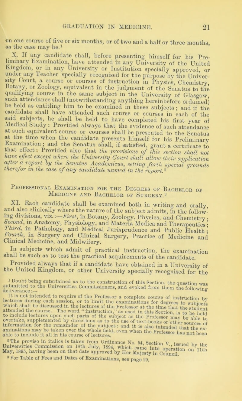 on one course of five or six months, or of two and a half or three months as the case may he.^ ’ X. If any candidate shall, before presenting himself for his Pre- liminary Examination, have attended in any University of the United Kingdom, or in any University or Institution specially approved, or under any Teacher specially recognised for the purpose by the Univer- sity Court, a course or courses of instruction in Physics, Chemistry, Botany, or Zoology, equivalent in the judgment of the Senatus to the qualifying course in the same subject in the University of Glasgow such attendance shall (notwithstanding anything hereinbefore ordained) be held as entitling him to be examined in these subjects ; and if the candidate shall have attended such course or courses in each of the said subjects, he shall be held to have completed his first year of xMedical Stiidy : Provided always that the evidence of such attendance at such equivalent course or courses shall be presented to the Senatus at the time when the candidate presents himself for his Preliminary Examination ; and the Senatus shall, if satisfied, grant a certificate to that efiect: Provided also that the provisions of this section shall not have ejfect except where the University Coiirt shall allow their application afler a report by the Senatus Academicus, setting forth special grounds therefor m the case of any candidate named in the report. ~ Professional Examination for the Degrees of Bachelor of Medicine and Bachelor of Surgery.^ XI. Each candidate shall be examined both in writing and orally and also clinically where the nature of the subject admits, m the follow- ing divisions, viz.:—First, in Botany, Zoology, Physics, and Chemistry • Second, in Anatomy, Physiology, and Materia Medicaand Therapeutics- 1 htrd, in Pathology, and Medical Jurisprudence and Public Health • Fourth in Surgery and Clinical Surgery, Practice of Xledicine and Clinical Medicine, and Midwifery. In subjects which admit of practical instruction, the examination shall be such as to test the practical acquirements of the candidate. Provided always that if a candidate have obtained in a University of the United Kingdom, or other University specially recognised for the 1 Doubt being entertained as to the construction of this Section, the question was deli^rance^^ Universities Commissioners, and evoked from them the following It is not intended to require of the Professor a complete course of instruction bv lectures during each session, or to limit the examinations for degrees to subiect* which shall be discussed in the lectures of the Professor at the time that the student attended the course. The word “instruction,” as used in this Section, is to be held to include lectures upon such parts of the subject as the Professor may be able tn overtake, supplemented by directions as to the use of text-books or other souree.. nf information for the remainder of the subject: and it is also intended that the aminations may be taken over the whole field, even when the Professor hVs nni able to include it all in his course of lectures. vroiessor has not been 2 The proviso in italics is taken from Ordinance No. 54 Section v Universities Commission on ISth July, 1894, which came into onol. May, 1895, having been on that date approved by Her Majesty in CouLh!'* 2 For Table of Fees and Dates of Examinations, see page 29.