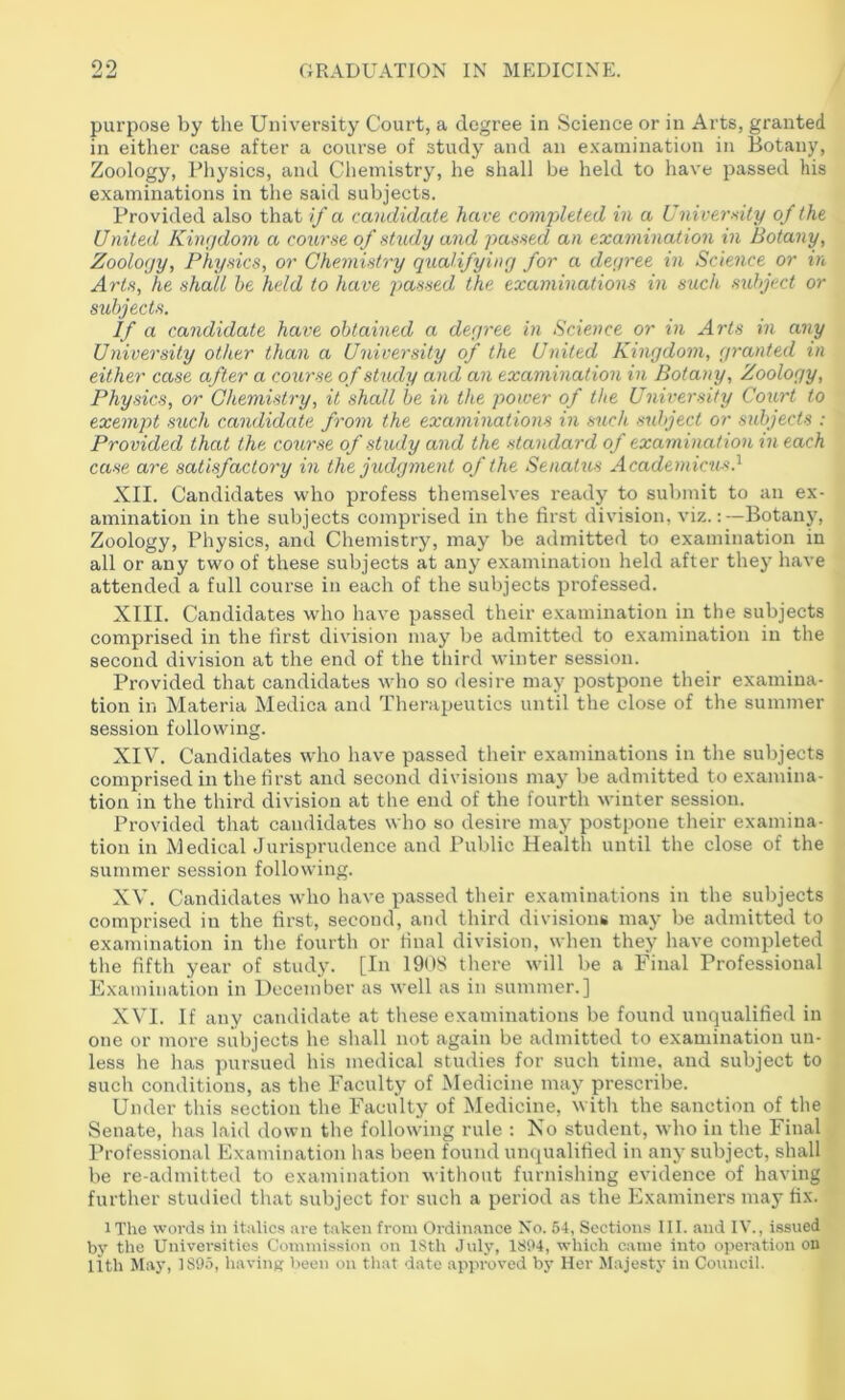 purpose by the University Court, a degree in Science or in Arts, granted in either case after a course of study and an e.vauiination in Botany, Zoology, Physics, and Cliemistry, he shall be held to have passed his examinations in the said subjects. Provided also that if a candidate have comj/hted in a University of the United Kimjdom a course of study and passed an examination in Botany, Zoology, Physics, or Chemistry qualifying for a degree in Science or in Arts, he shall he held to have jjassed the examinations in such subject or subjects. If a candidate have obtained a degree in Science or in Arts in any University other than a University of the United Kingdom, granted in either case after a course of study and an examination in Botany, Zoology, Physics, or Chemistry, it shall be in the power of the University Court to exempt such candidate from the examinations in such subject or subjects : Provided that the course of study and the standard of examination m each case are satisfactory in the judgment of the Seaatus Academicus.^ XII. Candidates who profess themselves ready to submit to an ex- amination in the subjects comprised in the first division, viz.:—Botany, Zoology, Physics, and Chemistry, may be admitted to examination in all or any two of these subjects at any examination held after they have attended a full course in each of the subjects professed. XIII. Candidates who have passed their examination in the subjects comprised in the first division may be admitted to e.xamination in the second division at the end of the third winter session. Provided that candidates who so desire may postpone their examina- tion in Materia Medica and Therapeutics until the close of the summer session following. XIV. Candidates who have passed their examinations in the subjects comprised in the first and second divisions may be admitted to examina- tion in the third division at the end of the fourth winter session. Provided that candidates who so desire may postpone their examina- tion in Medical Jurisprudence and Pul)lic Health until the close of the summer session following. XV. Candidates who have passed tlieir examinations in the subjects comprised in the first, second, and third divisions may be admitted to examination in the fourth or final division, when they have completed the fifth year of study. [In 1908 there will be a Final Professional Examination in December as well as in summer.] XVI. If any candidate at these examinations be found unqualified in one or more subjects he shall not again be admitted to examination un- less he has pursued his medical studies for such time, and subject to sucli conditions, as the Faculty of Medicine may prescribe. Under this section the Faculty of Medicine, witla the sanction of the Senate, has laid down the following rule : No student, who in the Final Professional Examination has been found unqualified in any subject, shall be re-admitted to examination without furnishing evidence of having further studied that subject for such a period as the Examiners may fix. iThe words in italics are taken from Ordin.ance No. 64, Sections 111. and IV., issued by the Universities Commission on ISth July, 1804, which came into operation ou lith May, 1895, having V)een on that date approved by Her Majesty in Council.
