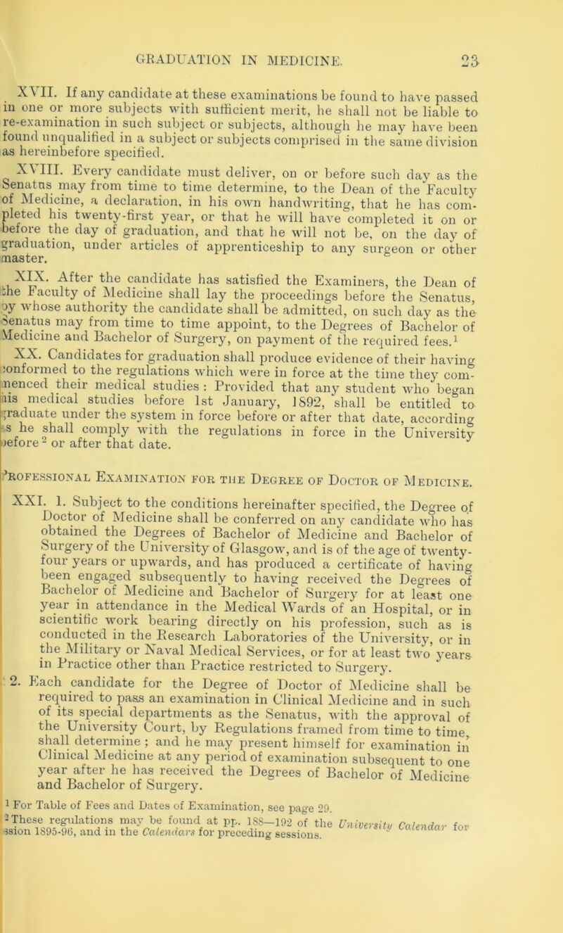 II- If a-ny candidate at these examinations be found to have passed in one or more subjects with sufficient meiit, he shall not be liable to re-examination in such subject or subjects, although he may have been found unqualified in a subject or subjects comprised in the same division as hereinbefore specified. III. Ijvery candidate must deliver, on or before such day as the Senatns may from time to time determine, to the Dean of the Faculty of Medicine, a declaration, in his own handwriting, that he has com- pleted his twenty-first year, or that he will have completed it on or before the day of graduation, and that he will not be, on the day of graduation, under articles of apprenticeship to any surgeon or other nidiStcr* X^. After the candidate has satisfied the Examiners, the Dean of the Faculty of Medicine shall lay the proceedings before the Senatns, oy whose authority the candidate shall be admitted, on such day as the senatus may from time to time appoint, to the Degrees of Bachelor of Medicine and Bachelor of Surgery, on payment of the required fees.i XX. Candidates for graduation shall produce evidence of their having conformed to the regulations which were in force at the time they com- nenced their medical studies ; Provided that any student who began ms medical studies before 1st January, 1S92, shall be entitled to ’graduate under the system in force before or after that date, according ■■s he shall comply with the regulations in force in the University tiefore - or after that date. i’rofk.ssional Examination for the Degree of Doctor of Medicine. XXL 1. Subject to the conditions hereinafter specified, the Degree of Doctor of Medicine shall be conferred on any candidate who has obtained the Degrees of Bachelor of Medicine and Bachelor of Surgery of the University of Glasgow, and is of tlie age of twenty- four years or upwards, and has produced a certificate of having been engaged subsequently to having received the Degrees of Bachelor of Medicine and Bachelor of Surgery for at least one I year in attendance in the Medical Wards of an Hospital, or in I scientific work bearing directly on his profession, such as is conducted in the Eesearch Laboratories of the University, or in the Military or Naval Medical Services, or for at least two years in Practice other than Practice restricted to Surgery. 2. Each candidate for the Degree of Doctor of iledicine shall be required to pass an examination in Clinical Medicine and in such of its special departments as the Senatns, with the approval of the University Court, by Regulations framed from time to time shall determine ; and he may present himself for examination in Clinical Medicine at any period of examination subsequent to one year after he has received the Degrees of Bachelor of Medicine and Bachelor of Surgery. 1 For Table of Fees and Dates of Examination, see page 2f». I-These regulations mav be found at nr.. 18S—102 of tho j t ision 1895-00, and in the Calendars for preceding sessions. ^ alendar for
