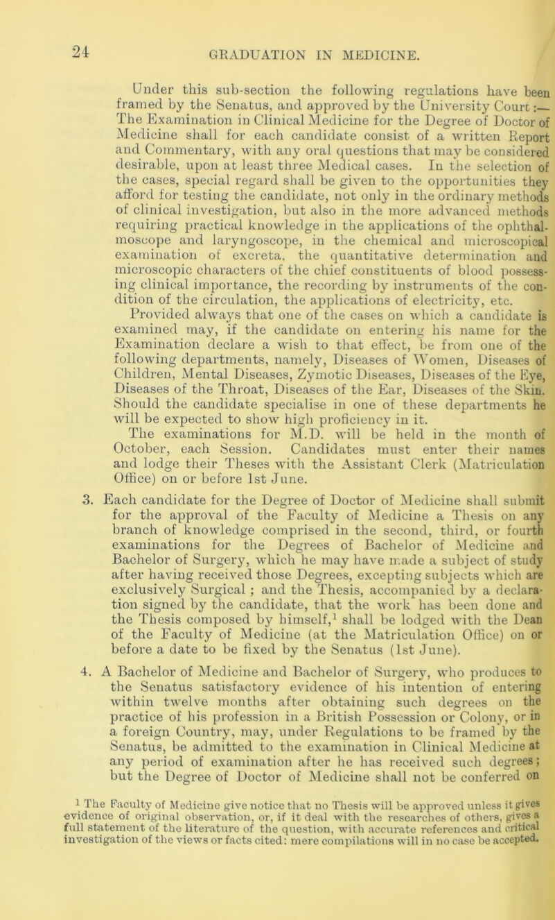 2-t Under this sub-section the following regulations have been framed by the Senatus, and approved by the University Court: The Examination in Clinical Medicine for the Degree of Doctor of Medicine shall for each candidate consist of a written Report and Commentary, with any oral questions that may be considered desirable, upon at least tliree Medical cases. In the selection of the cases, special regard shall be given to the opportunities they afford for testing the candidate, not only in the ordinary metliods of clinical investigation, but also in the more advanced methods requiring practical knowledge in the aiiplications of the ophthal- moscope and laryngoscope, in the chemical and microscopical examination of excreta, the quantitative determination and microscopic characters of the chief constituents of blood possess- ing clinical importance, the recording by'^ instruments of the con- dition of the circulation, the applications of electricity, etc. Provided always that one of the cases on which a candidate is examined may, if the candidate on entering his name for the Examination declare a wish to that effect, be from one of the following departments, namely. Diseases of Women, Diseases of Children, Mental Diseases, Zymotic Diseases, Diseases of the Eye, Diseases of the Throat, Diseases of the Ear, Diseases of the Skin. Should the candidate specialise in one of these departments he will be expected to show high proficiency' in it. The examinations for Al.D. will be held in the month of October, each Session. Candidates must enter their names and lodge their Theses with the Assistant Clerk (Matriculation Office) on or before 1st June. 3. Each candidate for the Degree of Doctor of Medicine shall submit for the approval of the Faculty of Medicine a Thesis on any branch of knowledge comprised in the second, third, or fourth examinations for the Degrees of Bachelor of Medicine and Bachelor of Surgery, which he may have ir.ade a subject of study after having received those Degrees, excepting subjects which are exclusively Surgical ; and the Thesis, accompanied by' a declara- tion signed by the candidate, that the work has been done and the Thesis composed by' himself,^ shall be lodged with the Dean of the Faculty of Medicine (at the Matriculation Office) on or before a date to be fixed by the Senatus (1st June). 4. A Bachelor of Medicine and Bachelor of Surgery, who produces to the Senatus satisfactory evidence of his intention of entering within twelve months after obtaining such degrees on the practice of his profession in a British Possession or Colony, or in a foreign Country, may, under Regulations to be framed by the Senatus, be admitted to the examination in Clinical Medicine at any period of examination after he has received such degrees; but the Degree of Doctor of Medicine shall not be conferred on 1 The Faculty of Medicine give notice that no Thesis will be approved unless it gives evidence of original observation, or, if it deal with the researches of others, givM a full statement of the literature of the question, with accurate references and critical Investigation of the views or facts cited; mere compilations will in no case be accepted.
