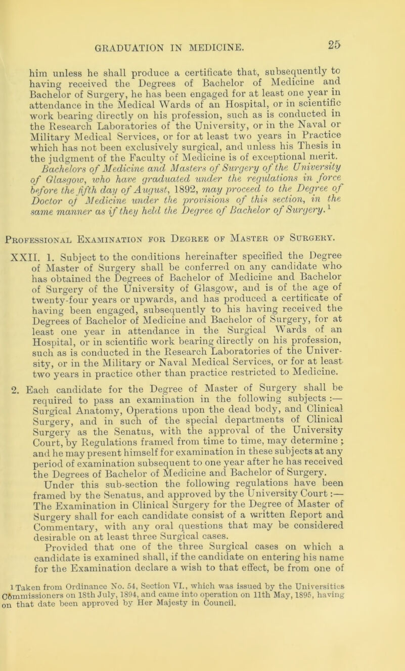 him unless he shall produce a certificate that, subsequently to having received the Degrees of Bachelor of Medicine and Bachelor of Surgery, he has been engaged for at least one year in attendance in the Medical Wards of an Hospital, or in scientific work bearing directly on his profession, such as is conducted in the Research Laboratories of the University, or in the Naval or Military Medical Services, or for at least two years in Practice which has not been exclusively surgical, and unless his Thesis in the judgment of the Faculty of Medicine is of exceptional merit. Bachelors of Medicine and Masters of Swrrjery of the University of Olasgow, ivho have graduated under the regulations in force hofore the fifth day of August, 1892, may proceed to the_ Degree of Doctor oj Medicine under the provisions of this section, in the same manner as if they held the Degree oJ Bachelor of Surgery. ^ Professional Examination for Degree of Master of Surgery. XXII. 1. Subject to the conditions hereinafter specified the Degree of Master of Surgery shall be conferred on any candidate who has obtained the Degrees of Bachelor of Medicine and Bachelor of Surgery of the University of Glasgow, and is of the age of twenty-four years or upwards, and has produced a certificate of having been engaged, subsequently to his having received the Degrees of Bachelor of Medicine and Bachelor of Surgery, for at least one year in attendance in the Surgical M ards of an Hospital, or in scientific work bearing directly on his profession, such as is conducted in the Research Laboratories of the Univer- sity, or in the Military or Naval Medical Serv’ices, or for at least two years in practice other than practice restricted to Medicine. 2. Each candidate for the Degree of Master of Surgery shall be required to pass an examination in the following subjects :—• Surgical Anatomy, Operations upon the dead body, and Clinical Surgery, and in such of the special departments of Clinical Surgery as the Senatus, with the approval of the University Court, by Regulations framed from time to time, may determine ; and he may present himself for examination in these subjects at any period of examination subsequent to one year after he has received the Degrees of Bachelor of Medicine and Bachelor of Surgery. Under this sub-section tlie following regulations have been framed by the Senatus, and approved by the University Court:— The Examination in Clinical Surgery for the Degree of Master of Surgery shall for each candidate consist of a written Report and Commentary, with any oral questions that may be considered desirable on at least three Surgical cases. _ Provided that one of the three Surgical cases on which a candidate is examined shall, if the candidate on entering his name for the Examination declare a wish to that effect, be from one of 1 Taken from Orclin.ance No. 54, Section VI., which was issued by the Universities commissioners on ISth July, 1804, and came into operation on 11th May, 189.5, having on that date been approved by Her Majesty in Council.