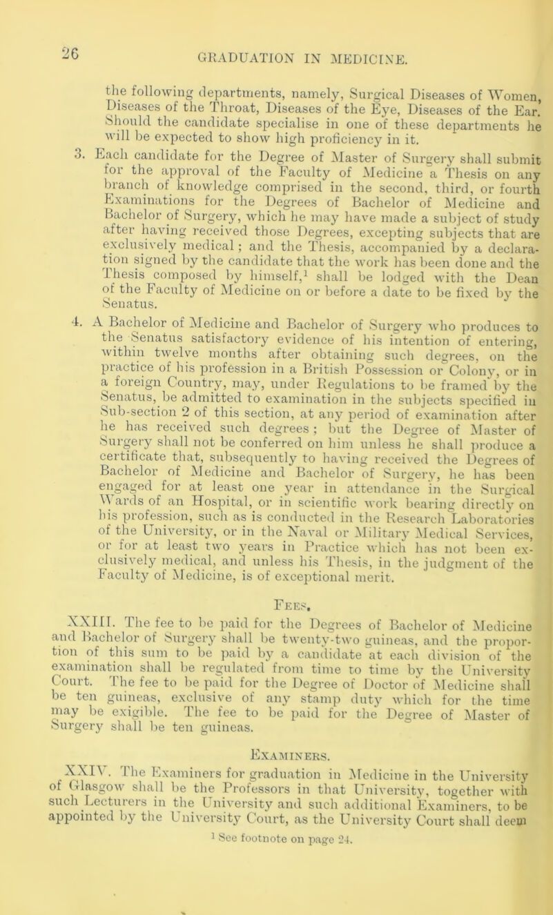 the following departments, namely, Surgical Diseases of Women, Diseases of tlie Throat, Diseases of the Eye, Diseases of the Ear, Siu)uld tlie candidate specialise in one of these departments he will lie expected to show high proficiency in it. 3. Lach candidate for the Degree of Master of Surgery shall submit for the approval of the Faculty of Medicine a Thesis on any branch of knowledge comprised in the second, third, or fourth Examinations for the Degrees of Bachelor of Medicine and Bachelor of Surgery, which he may have made a subject of study after having received those Degrees, excepting subjects that are exclusively medical; and the Thesis, accompanied by a declara- tion signed by the candidate that the work has been done and the ihesis composed by himself,^ shall be lodged with the Dean of the Faculty of Medicine on or before a date to be fixed by the Senatus. 4. A Bachelor of ^ledicine and Bachelor of Surgery who produces to the feenatus satisfactory evidence of his intention of entering, within twelve months after obtaining such degrees, on the practice of liis profession in a British Possession or Colony, or in a foreign Country, may, under Begulations to be framed by the Senatus, be admitted to examination in the subjects specified in Sub-section 2 of this section, at any period of examination after he has received such degrees ; liut tlie Degree of blaster of Surgery shall not be conferred on bim unless be shall ])roduce a certificate that, subsecjuently to having received the Degrees of Bachelor of iledicine and Bachelor of Surgery, he has been engaged for at least one year in attenilance in the Surgical ards of an PTosj^ital, or in scientific work bearing directly on his profession, such as is conducted in the Research Laboratories of the University, or in the Naval or Military Medical Services, or for at least two years in Practice which has not been e.x- clusively medical, and unless bis Thesis, in the judgment of the Faculty of Medicine, is of exceptional merit. Fke.'^, XXiri. The fee to be paid for the Degrees of Bachelor of Medicine and Bachelor of Surgery sliall be twenty-two guineas, and the propor- tion of this sum to be paid by a candidate at each division of the examination shall be regulated from time to time by tlie University Court. The fee to be paid for tlie Degree of Doctor of Medicine shall be ten guineas, exclusive of any stamp duty which for the time may be exigible. The fee to be paid for the Degree of Master of Surgeiy shall be ten guineas. Ex.vminers. XXI\ . The Examiners for graduation in Medicine in the University of Glasgow shall be the Professors in that University, together M'ith such Lecturers in the University and such additional Examiners, to be appointed by the University Court, as the University Court shall deem ^ See footnote on page 24.