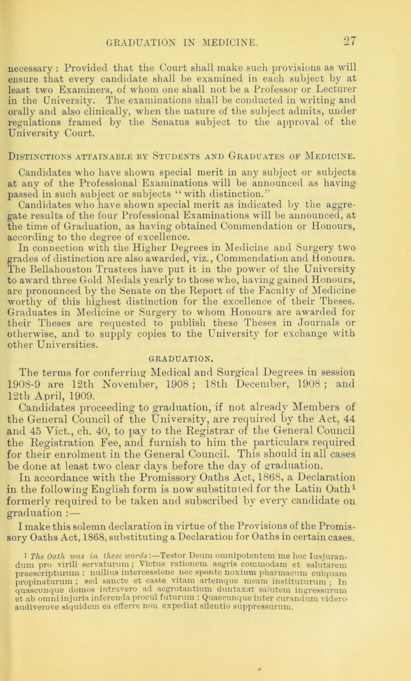 necessary : Provided that the Court shall make such provisions as will ensure that every candidate shall be examined iu each subject by at least two Examiners, of whom one shall not be a Professor or Lecturer in the University. The examinations shall be conducted in writing and orally and also clinically, when the nature of the subject admits, under regulations framed by the Senatus subject to the approval of the University Court. Distinctions attainable by Students and Graduates of Medicine. Candidates who have shown special merit in any subject or subjects at any of the Professional Examinations will be announced as having passed in such subject or subjects “with distinction.” Candidates who have shown special merit as indicated by the aggre- gate results of the four Professional Examinations will be announced, at the time of Graduation, as having obtained Commendation or Honours, according to the degree of excellence. In connection with the Higher Degrees in Medicine and Surgery two grades of distinction are also awarded, viz., Commendation and Honours. The Eellahouston Trustees have put it in the power of the University to award three Gold Medals yearly to those who, having gained Honours, are pronounced by the Senate on the Report of the Faculty of Medicine worthy of this highest distinction for the excellence of their Theses. Graduates in Medicine or Surgery to whom Honours are awarded for their Theses are recpiested to publish these Theses in Journals or otherwise, and to supply copies to the Universitj' for exchange with other Universities. graduation. The terms for conferring Medical and Surgical Degree.s iu session 1908-9 are 12th November, 1908 ; 18tli December, 1908 ; and 12th April, 1909. Candidates proceeding to graduation, if not already Members of the General Council of the University, are required by the Act, 44 and 45 Viet., ch. 40, to pay to the Registrar of the Genei-al Council the Registration Fee, and furnish to him the particulars required for their enrolment in the General Council. This should in all cases be done at least two clear days before the day of graduation. In accordance with the Promissory Oaths Act, 18(38, a Declaration in the following English form is now substituted for the Latin Oatli^ formerly required to be taken and subscribed by every candidate on graduation :— I make this solemn declaration in virtue of the Provisions of the Promis- sory Oaths Act, 1868, substituting a Declaration for Oaths in certain cases. 1 The Oath -mas in these mords:—Testor Deum omnipotentem me hoc lusjuran- duni pro virili servatunim ; Victus rationem aegris commodam et salutarem praescriptunim : nuilins intercessione nec sponte noxium pharmacuni cuiquam propinaturum ; sed .sancte et caste vitam artemque meara instituturum ; In quascunque domos intntvero ad aegrotaiitium duntaxat salutem ineressurum et ab Omni injuria inferendaprocul futiirum : Quaecunque inter cui'andum videro audiverove siquidem ea efferre non expediat silentio supi)ressurnm.