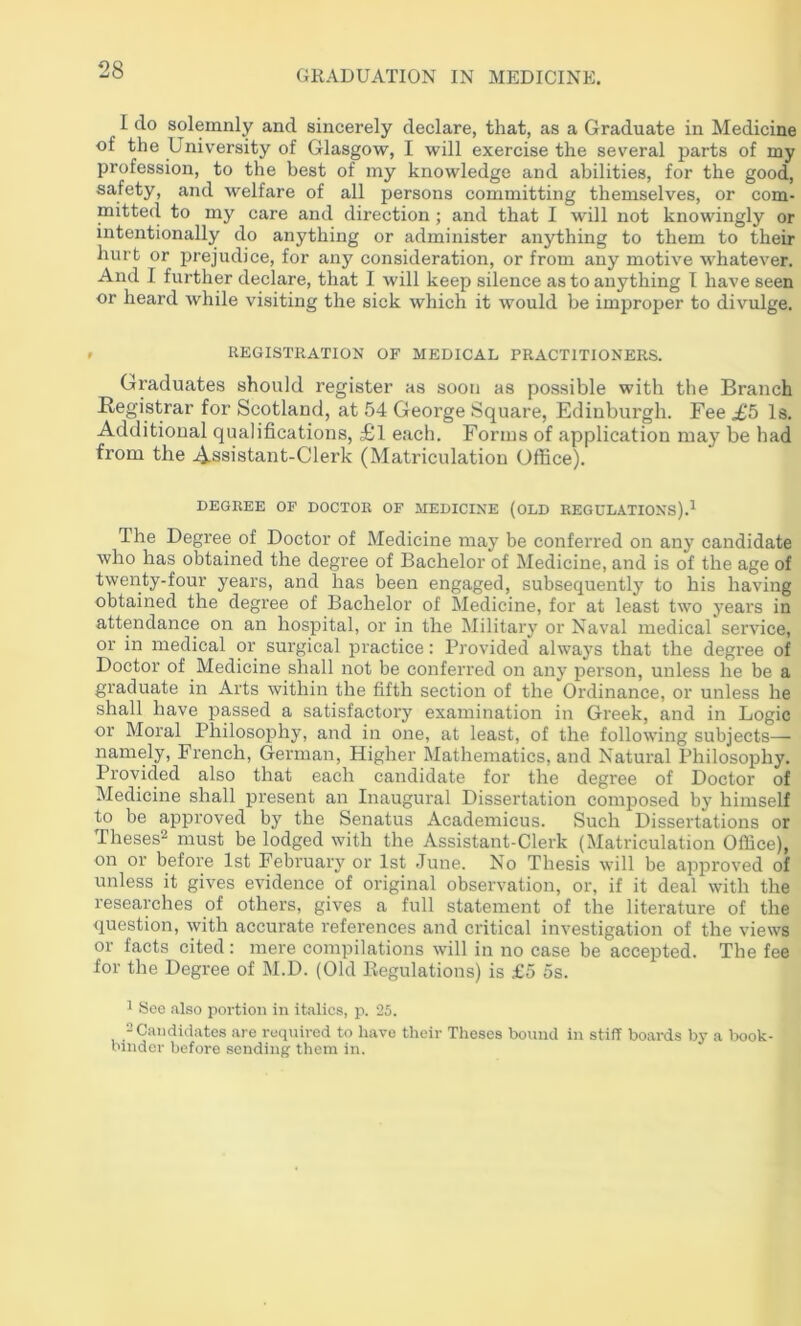 I do solemnly and sincerely declare, that, as a Graduate in Medicine of the Univ'ersity of Glasgow, I will exercise the several parts of my profession, to the best of my knowledge and abilities, for the good, safety, and welfare of all persons committing themselves, or com- mitted to my care and direction; and that I will not knowingly or intentionally do anything or administer anything to them to their hurt or prejudice, for any consideration, or from any motive whatever. And I further declare, that I will keep silence as to anything I have seen or heard while visiting the sick which it would be improper to divulge. r RKGISTRATION OF MEDICAL PRACTITIONERS. Graduates should register as soon as possible with the Branch Registrar for Scotland, at 54 George Square, Edinburgh. Fee .£5 Is. Additional qualifications, £l each. Forms of application may be had from the 4-Ssistant-Clerk (Matriculation Office). DEGREE OF DOCTOR OF MEDICINE (OLD REGULATIONS).^ The Degree of Doctor of Medicine may be conferred on any candidate who has obtained the degree of Bachelor of Medicine, and is of the age of twenty-four years, and has been engaged, subsequently to his having obtained the degree of Bachelor of Medicine, for at least two years in attendance on an hospital, or in the Military or Naval medical service, or in medical or surgical practice: Provided always that the degree of Doctor of Medicine shall not be conferred on any person, unless he be a graduate in Arts within the fifth section of the Ordinance, or unless he shall have passed a satisfactory examination in Greek, and in Logic or Moral Philosophy, and in one, at least, of the following subjects— namely, French, German, Higher Mathematics, and Natural Philosophy. Provided also that each candidate for the degree of Doctor of Medicine shall present an Inaugural Dissertation composed by himself to be approved by the Senatus Academicus. Such Dissertations or Theses^ must be lodged with the Assistant-Clerk (Matriculation Office), on or before 1st February or 1st June. No Thesis will be approved of unless it gives evidence of original observation, or, if it deal with the researches of others, gives a full statement of the literature of the question, with accurate references and critical investigation of the views or facts cited: mere compilations will in no case be accepted. The fee for the Degree of M.D. (Old Regulations) is £5 5s. ^ Sec .also portion in italics, p. 25. 2Candid.ates are required to have their Theses bound in stiff boards by a book- binder before sending them in.