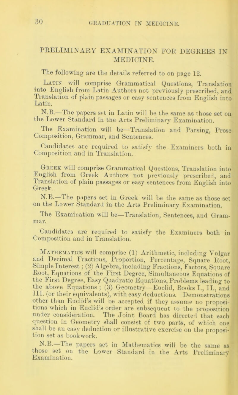 PRELIMINARY EXAMINATION FOR DEGREES IN MEDICINE. The followiug are tlie details inferred to on page 12. Latin will comprise Grammatical Questions, Translation into English from Latin Authors not previously prescribed, and Translation of plain passages or ea.sy sentences from English into Latin. N.B.—The papers set in Latin will be the same as those set on the Lower Standani in the Arts Preliminary Examination. The Examination will be—Translation and Parsing, Prose Composition, Grammar, and Sentences. Candidates are required to satisfy the Examiners both in Composition and in Translation. Greek will comprise Grammatical Questions, Translation into English from Greek Authors not previously prescribed, and Iranslation of plain passages or easy sentences from English into Greek. ^•B.—The papers set in Greek will be the same as those set on the Lower Standard in the Arts Preliminary Examination. The Examination will be—Translation, Sentences, and Gram- mar. Candid.ates are required to satisfy the Examiners both in Composition and in Translation. Mathematics will comprise (1) Arithmetic, including Vulgar and Decimal Fractions, Proportion, Percentage, Square Root, Simple Interest ; (2) Algebra, including Fractions, Factors, Square Root, Equations of the First Degree, Simultaneous Equations of the First Degree, Easy Quadratic Equations, Problems leading to the above Equations ; (3) Geometry—Euclid, Books I., II., and III. (or their ecpiivalents), vvith easy deductions. Demonstrations other than Euclid’s will be accepted if they assume no proposi- tions which in Euclid’s order are subsequent lo the proposition under consideration. The Joint Board has directed that each question in Geometry shall consist of two parts, of which one shall be an easy deduction or illustrative exercise on the proposi- tion set as bookwork. —The papers set in Mathematics will be the same as those set on the Lower Standard in the Arts Preliminary Examination.