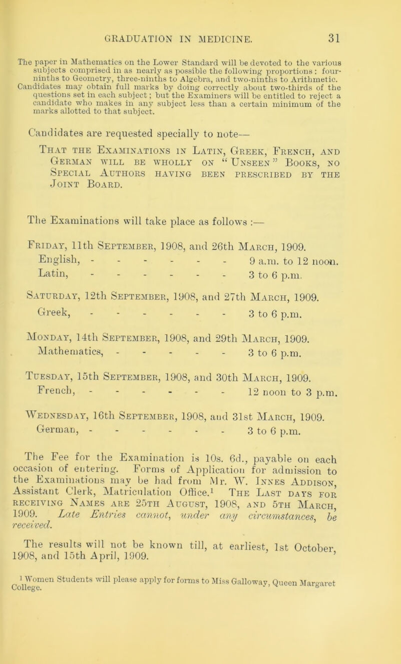 The paper in Mathematics on the Lower Standard will be devoted to the various subjects comprised in as nearly as possible the following proportions : four- ninths to Geometry, three-ninths to Algebra, and two-ninths to Arithmetic. Candidates may obtain full m.arks by doing correctly .about two-thirds of the questions set in each subject; but the Examiners will be entitled to reject a c.andidate who makes in any subject less than a certain minimum of the marks allotted to that subject. Camliclates are requested specially to note— That the Examinations in Latin, Greek, French, and German will be wholly on “Unseen” Books, no Special Authors having been prescribed by the Joint Board. Tlie Examinations will take place as follows :— Friday, 11th September, 1908, and 26th March, 1909. English, 9 a.ni. to 12 nooii. Latin, - - - - - . 3 to 6 p.m. Saturday, 12th September, 1908, and 27th March, 1909. Greek, - - - - - - 3 to 6 p.m. Monday, 14th September, 1908, and 29th March, 1909. Mathematics, 3 to 6 p.m. Tuesday, 15th September, 1908, and 30th March, 1909. French, 12 noon to 3 p.m. Wednesday, 16th September, 1908, and 31st March, 1909. German, - - - - . . 3 to 6 p.m. The Fee for the Examination is 10s. 6d., payable on each occasion of entering. Forms of Application for admission to the Examinations may be liad from Mr. AV. Jnnes Addison, Assistant Clerk, Matriculation Office.^ The Last days for RECEIVING Names are 25th August, 1908, and 5th March, 1909. Late Entries cannot, under any circumstances, be received. The results will not be known till, at earliest, 1st October 1908, and 15th April, 1909. 1 Women Students will please apply for forms to Mi.ss Gallow College. ay, Queen Margaret