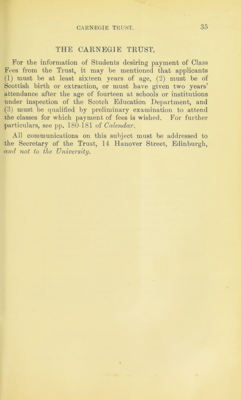 THE CARNEGIE TRUST. For the information of Students desiring payment of Class Fees from the Trust, it may be mentioned that applicants (1) must be at least sixteen years of age, (2) must be of Scottish birth or extraction, or must have given two years’ attendance after the age of fourteen at schools or institutions under inspection of the Scotch Education Department, and (3) must be qualified by preliminary examination to attend the classes for which payment of fees is wished. For further particulars, see pp. 180-181 of Calendar. All communications on this subject must be addressed to the Seci'etary of the Trust, 14 Hanover Street, Edinburgh, and not to the University.