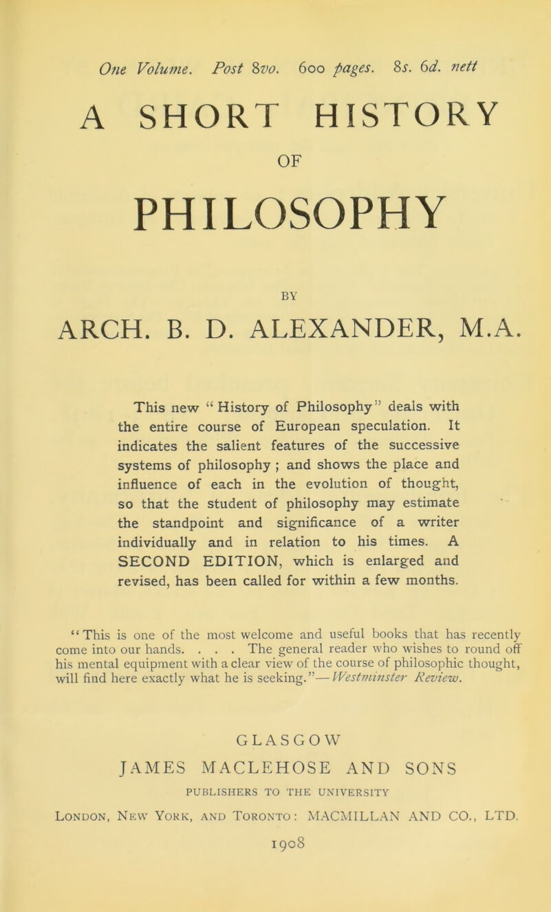 One Volume. Post %vo. 600 pages. Zs. 6d. nett A SHORT HISTORY OF PHILOSOPHY BY ARCH. B. D. ALEXANDER, M.A. This new “ History of Philosophy” deals with the entire course of European speculation. It indicates the salient features of the successive systems of philosophy ; and shows the place and influence of each in the evolution of thought, so that the student of philosophy may estimate the standpoint and significance of a writer individually and in relation to his times. A SECOND EDITION, which is enlarged and revised, has been called for within a few months. “This is one of the most welcome and useful books that has recently come into our hands. . . . The general reader who wishes to round off his mental equipment with a clear view' of the course of philosophic thought, will find here exactly what he is seeking.”—Westminster Review. GLASGOW JAMES MACLEHOSE AND SONS PUBLISHERS TO THE UNIVERSITY London, New York, and Toronto: M.WMILL.AN AND CO., LTD. 1908