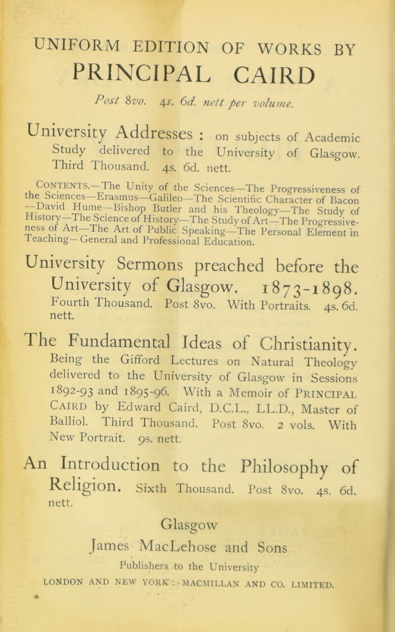 UNIFORM EDITION OF WORKS BY PRINCIPAL CAIRO Post %vo. 4-^. ^d. nett per volume. University Addresses : on subjects of Academic Study delivered to the University of Glasgow. Third Thousand. 4s. 6d. nett. Contents.—^he Unity of the Sciences—The Progressiveness of the Sciences Erasmus—Galileo—The Scientific Character of Bacon Uavicl Hume—Bishop Butler and his Theology—The Study of History—The Science of History—The Study of Art—The Progressive- ness of Art—The Art of Public Speaking—The Personal Element in 1 eachmg—General and Professional Education. University Sermons preached before the University of Glasgow. 1873-1898. Fourth Thousand. Post 8vo. With Portraits. 4s. 6d. nett. The Fundamental Ideas of Christianity. Being the Gifford Lectures on Natural Theology delivered to the University of Glasgow in Sessions 1892-93 and 1895-96. With a Memoir of PRINCIPAL Caird by Edward Caird, D.C.L., LL.D., Master of Balliol. Third Thousand. Post 8vo. 2 vols. With New Portrait. 9s. nett. An Introduction to the Philosophy of Religion, sixth Thousand. Post 8vo. 4s. 6d. nett. Glasgow James MacLehose and Sons Publishers to the University LONDON AND NEW YORIC : • MACMILLAN .^ND CO. LIMITED.