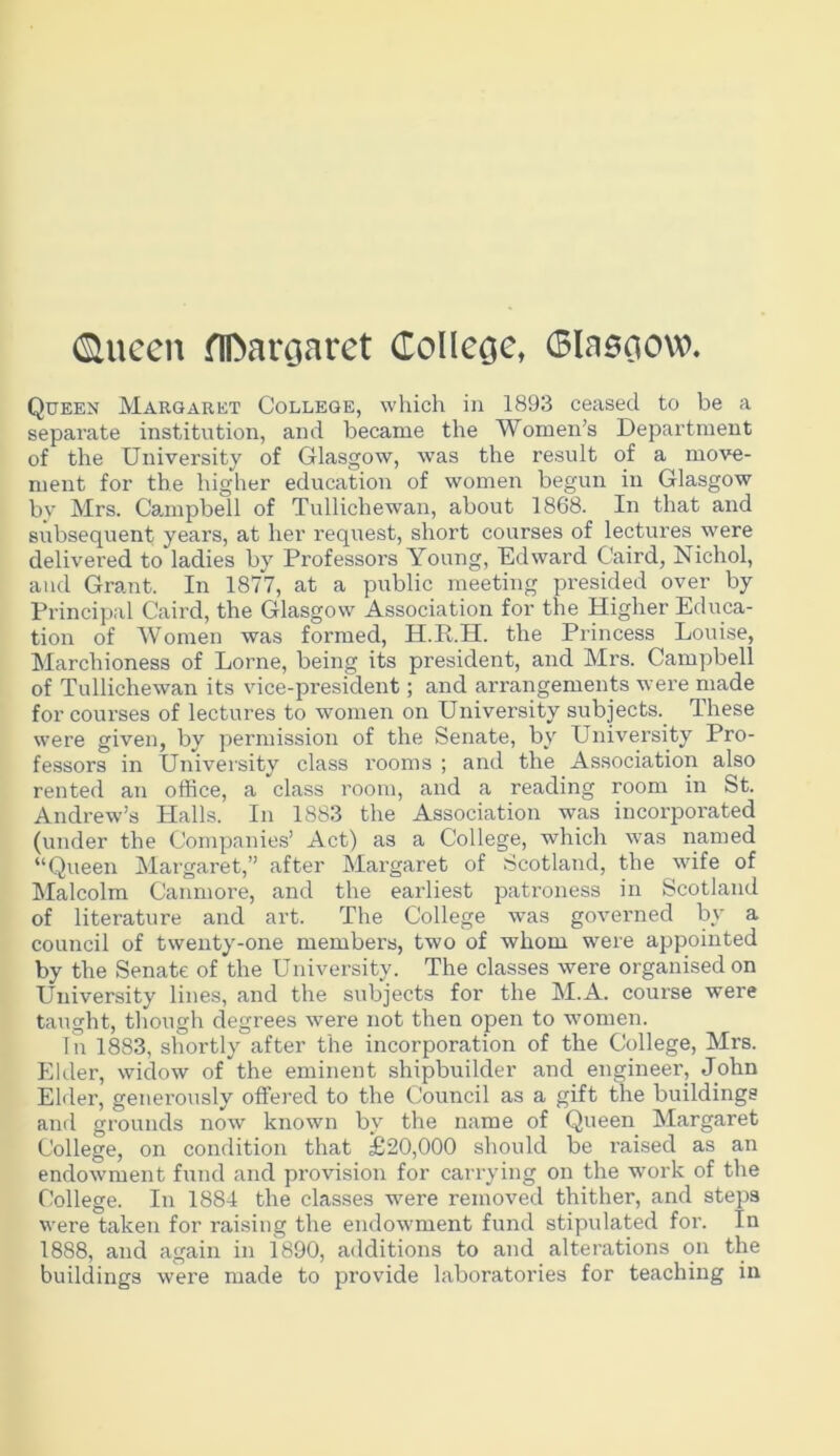 (Sluccu flDaroaret (Tolleoc, 6lasoow. Queen Margaret College, which in 1893 ceased to be a separate institution, and became the Women’s Department of the University of Glasgow, was the result of a move- ment for the higher education of women begun in Glasgow by Mrs. Camipbell of Tullichewan, about 1868. In that and subsequent years, at her request, short courses of lectures were delivered to ladies by Professors Young, Edward Caird, Nichol, and Grant. In 1877, at a public meeting presided over by Principal Caird, the Glasgow Association for the Higher Educa- tion of Women was formed, H.R.H. the Princess Louise, Marchioness of Lome, being its president, and Mrs. Campbell of Tullichewan its vice-president; and arrangements were made for courses of lectures to women on University subjects. These were given, by permission of the Senate, by University Pro- fessors in University class rooms ; and the Association also rented an office, a class room, and a reading room in St. Andrew’s Halls. In 1883 the Association was incorporated (under the Companies’ Act) as a College, which was named “Queen Margaret,” after Margaret of Scotland, the wife of ^Malcolm Canmore, and the earliest patroness in Scotland of literature and art. The College was governed by a council of twenty-one members, two of whom were appointed by the Senate of the University. The classes were organised on University lines, and the subjects for the M.A. course were taught, though degrees were not then open to women. In 1883, shortly after the incorporation of the College, Mrs. Elder, widow of the eminent shipbuilder and engineer, John EMer, generously offered to the Council as a gift the buildings and grounds now known by the name of Queen Margaret College, on condition that £20,000 should be raised as an endowment fund and provision for carrying on the work of the College. In 1884 the classes were removed thither, and steps were taken for raising the endowment fund stipulated for. In 1888, and again in 1890, additions to and alterations on the buildings were made to provide laboratories for teaching in