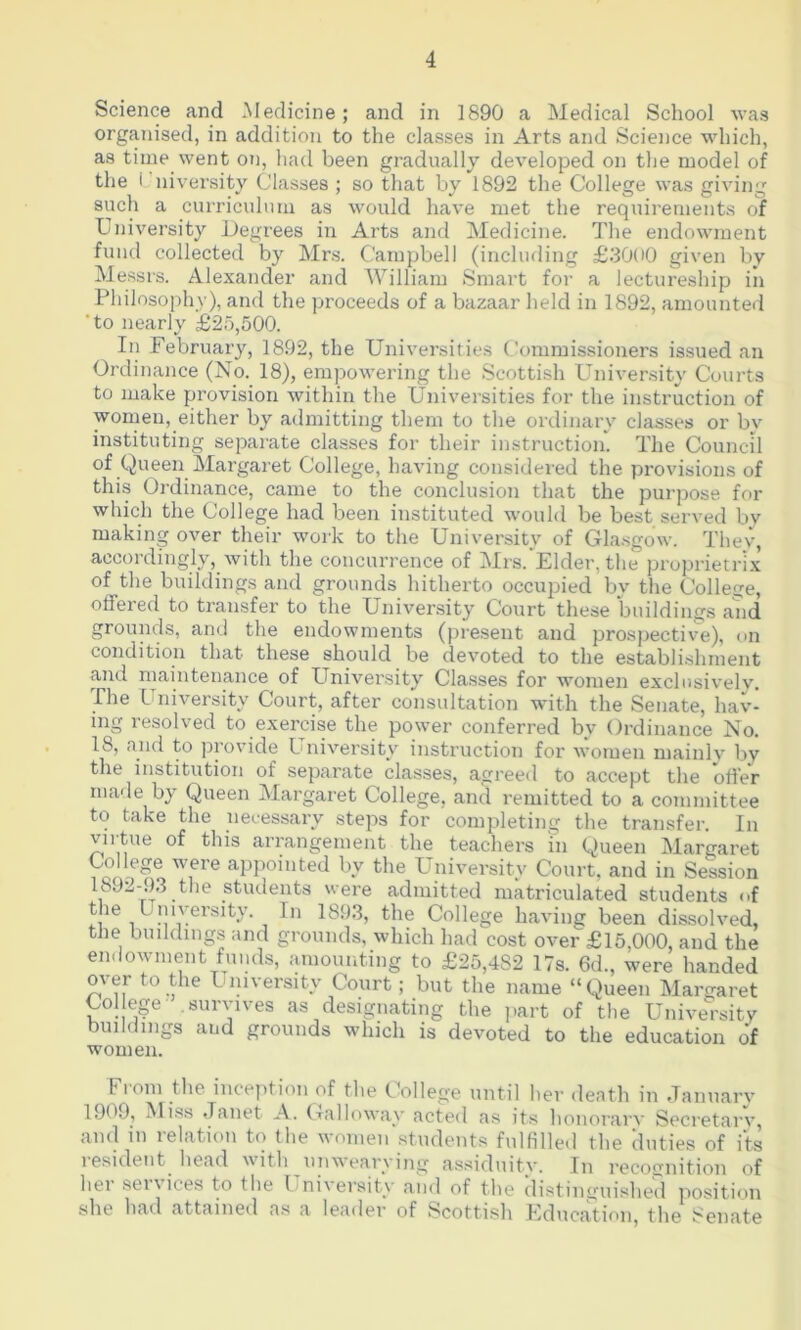 Science and Medicine; and in 1890 a Medical School was organised, in addition to the classes in Arts and Science which, as time went on, had been gradually developed on the model of the i niversity Classes ; so that by 1892 the College was giving such a curriculum as would have met the requirements of University Degrees in Arts and Medicine. The endowment fund collected by Mrs. Campbell (including £3000 given by Messrs. Alexander and William Smart for a lectureship in Philosophy), and the proceeds of a bazaar held in 1892, amounted ‘to nearly £25,500. In February, 1892, the Universities Commissioners issued an Ordinance (No. 18), empowering the Scottish University Courts to make provision within the Universities for the instruction of women, either by admitting them to the ordinary classes or bv instituting separate classes for their instruction. The Council of Queen Margaret College, having considered the provisions of this Ordinance, came to the conclusion that the purpose for which the College had been instituted would be best served by making over their work to the University of Gla.sgow. Thev, accordingly, with the concurrence of Mrs. Elder, the proprietrix of the buildings and grounds hitherto occupied by the College, offered to transfer to the University Court these buildings and grounds, and the endowments (present and prosi>ective), on condition that these should be devoted to the establishment and maintenance of University Cla.sses for wmmen exclusively. The University Court, after consultation with the Senate, hav- ing resolved to exercise the power conferred by Ordinance No. 18, and to provide University instruction for women mainlv l)v the institution of separate classes, agreed to accept the offer made by Queen Margaret College, and remitted to a committee to take the necessary steps for completing the transfer. In virtue of this arrangement the teachers 'in Queen Margaret College were appointed by the University Court, and in Session 1SJ2-93 the students were admitted matriculated students of the University. In 1893, the College having been dissolved, the buildings and grounds, which had cost over £15,000, and the endowment funds, amounting to £25,482 17s. 6d., were handed over to the University Court; but the name “Queen Margaret Col ege- survives as designating the part of the University buildings and grounds which is devoted to the education of women. Fi oin the inception of the College until her death in .Tanuarv 1909, Miss Janet A. Cralloway acted as its honorary Secretarv, and in relation to the women students fulfilled the duties of its lesident^ head with unweaiwing assiduitv. In recognition of hei seixices to the I niversity and of the distinguished iiosition she had attained as a leader of Scottish Education, the Senate