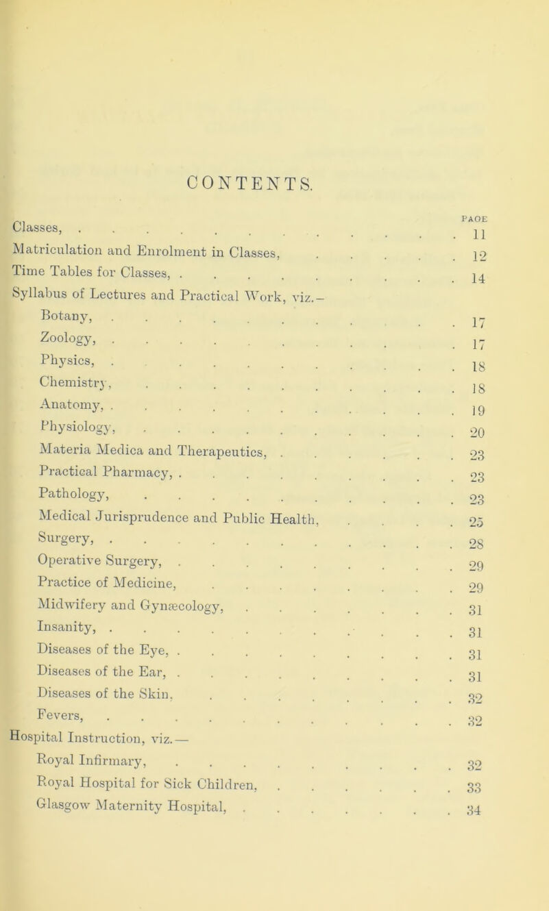 CONTENTS. Classes, Matriculation and Enrolment in Classes, Time Tables for Classes, .... Syllabus of Lectures and Practical Work, viz Botany, .... Zoology, Physics, .... Chemist!’}, .... Anatomy, .... Physiology, .... Materia Medica and Therapeutics, Practical Pharmacy, . Pathology, .... Medical Jurisprudence and Public Healtl Surgery, Operative Surgery, Practice of Medicine, Midwifery and Gymecology, Insanity, ..... Diseases of the Eye, . Diseases of the Ear, . Diseases of the Skin, Fevers, ..... Hospital Instruction, viz.— Royal Infirmary, Royal Hospital for Sick Children. Glasgow Maternity Hospital, . PAGE 11 1-2 14 17 17 18 IS 19 20 23 23 23 28 29 29 31 31 31 31 32 . 32 34