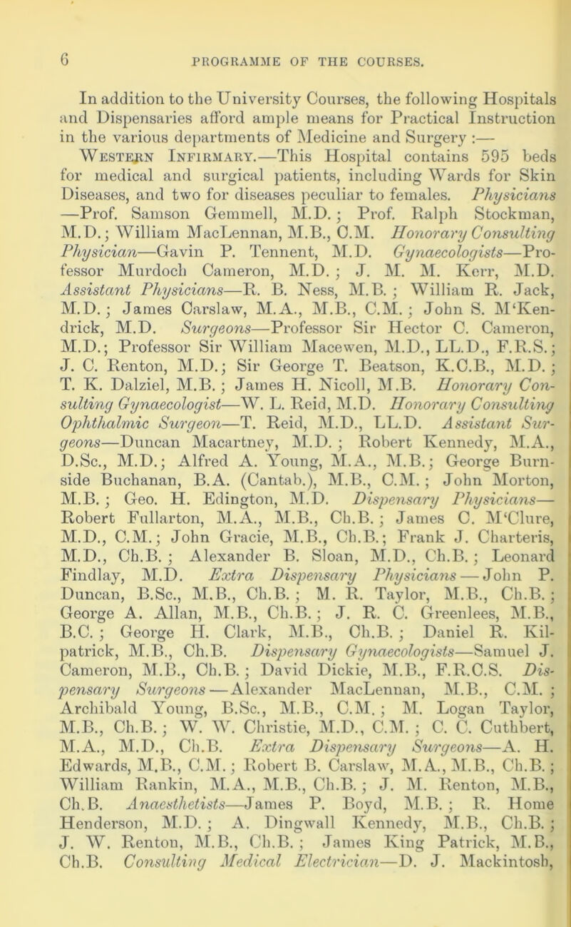 G In addition to the University Courses, the following Hospitals and Dispensaries afford ample means for Practical Instruction in the various departments of Medicine and Surgery ;— Westejin Infirmary.—This Hospital contains 595 beds for medical and surgical patients, including Wards for Skin Diseases, and two for diseases peculiar to females. Physicians —Prof. Samson Gemniell, M.D.; Prof. Ralph Stockman, M. D.; William MacLennan, M.B., O.M. Honorary Consulting Physician—Gavin P. Tennent, M.D. Gynaecologists—Pro- fessor Murdoch Cameron, M.D. ; J. M. M. Kerr, ]\I.D. Assistant Physicians—Ft. B. Ness, M.B. ; William B. Jack, M.D.; James Carslaw, M.A., M.B., C.M.; John S. MTven- drick, M.D. Surgeons—Professor Sir Hector C. Cameron, M.D.; Professor Sir William Macewen, M.D., LL.D., F.R.S.; J. C. Renton, M.D.; Sir George T. Beatson, K.C.B., M.D. ; T. K. Dalziel, M.B.; James H. Nicoll, ISI.B. Honorary Con- sulting Gynaecologist—W. L. Reid, M.D. Honorary Consulting Ophthalmic Surgeon—T. Reid, M.D., LL.D. Assistant Sur- geons—Duncan Macartney, M.D. ; Robert Kennedy, M.A., D.Sc., M.D.; Alfred A. Young, M.A., M.B.; George Burn- side Buchanan, B.A. (Cantab.), M.B., C.ISI. ; John Morton, M.B. j Geo. H. Edington, M.D. Dispensary Physicians— Robert Fullarton, M.A., M.B., Ch.B. ; James C. M‘Clure, M.D., C.M.; John Gracie, M.B., Ch.B.; Frank J. Charteris, M.D., Ch.B. ; Alexander B. Sloan, M.D., Ch.B.; Leonard Findlay, M.D. Extra Dispensary Physicians — John P. Duncan, B.Sc., M.B., Ch.B.; M. R. Taylor, M.B., Ch.B.; George A. Allan, M.B., Ch.B.; J. R. C. Greenlees, M.B., B.C. ; George H. Clark, M.B., Ch.B.; Daniel R. Kil- patrick, M.B,, Ch.B. Dispensary Gynaecologists—Samuel J. Cameron, M.B., Ch.B.; David Dickie, M.B., F.R.C.S. Dis- pensary Surgeons—Alexander MacLennan, M.B., C.M. ; Archibald Young, B.Sc., M.B., C.M. ; M. Logan Tayloi’, M.B., Ch.B.; W. W. Christie, M.D., C.M. ; C. C. Cuthbert, M.A., INI.D., Ch.B. Extra Dispensary Surgeons—A. H. Edwards, M.B., C.M.; Robert B. Carslaw, M. A., M.B., Ch.B. ; William Rankin, M.A., j\I.B., Ch.B.; J. M. Renton, M.B., Ch.B. Anaesthetists—James P. Boyd, M.B. ; R. Home Henderson, M.D. ; A. Dingwall Kennedy, M.B., Ch.B. ; J. W. Renton, M.B., Ch.B. ; James King Patrick, M. B., Ch.B. Consulting Medical Electrician—D. J. Mackintosh,