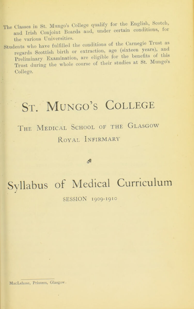 The Classes in St. Mungo’s College qualify for the English, Scotch, and Irish Conjoint Boards and, under certain conditions, oi the various Universities. Students who have fulfillea the conditions of the Carnegie Trust as re^^ards Scottish birth or extraction, age (sixteen years), anc Pitdiminary Examination, are eligible for the benefits of this Trust during the whole course of their studies at St. Mungo s College. St. Mungo’s College The Medical School of the Glasgow Royal Infirmary Syllabus of Medical Curriculum SESSION 1909-191 o M.-icLehose, Printers, Glasgow.