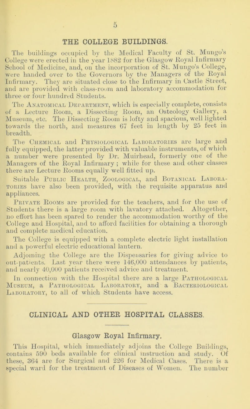 THE COLLEGE BUILDINGS. The buildings occu|)ie(l by tlie Medical Facidty of St. Mungo’s College were erected in the year 1882 for the Glasgow lioyal Infirmary School of Medicine, and, on the incorporation of St. Mungo’s College, were handed over to the Goveniors by the Managers of the Royal Infirmary. They are situated close to the Infirmary in Castle Street, and are j)rovided with class-room and laborat(;ry accommodation for three or four hundred Students. The Anatomical Department, which is especially complete, consists of a Lecture lioom, a Dissecting Room, an Osteology Gallery, a Museum, etc. The Dissecting Room is lofty and spacious, well lighted towards the north, ami measures 67 feet in length by 25 feet in breadth. The Cuemical and Physiological LxVboratories are large and fully equipped, the latter provided with valuable instruments, of which a number were presented by Dr. Muirhead, formerly one of the Managers of the Royal Infirmary ; while for these and other classes there are Lecture Rooms equally well fitted up. Suitable Public Health, Zoological, and Botanical Labora- tories have also been provided, witli ihe requisite apparatus and ajipliances. Private Rooms are ])rovided for the teachers, and for the use of Students there is a large room with lavatory attached. Altogether, no eftbrt has been spared to render the accommodation worthy of the College and Hospital, and to afford facilities for obtaining a thorough and complete medical education. The College is equipped with a complete electric light installation and a powerfid electric educational lantern. Adjoining the College are the Dispensaries for giving advice to out-patients. Last year there were 146,000 attendances by patients, and nearly 40,000 patients received advice and treatment. In connection with the Hospital there are a large Pathological Museum, a Pathological Laboratory, and a Bacteriological Laboratory, to all of which Students have access. CLINICAL AND OTHER HOSPITAL CLASSES. Glasgow Royal Infirmary. This Hospital, which immediately adjoins the College Buildings, contains 590 beds available for clinical instruction and study. Of these, 364 are for Surgical aud 226 for Medical Cases. There is a special ward for the treatment of Diseases of Women. The number