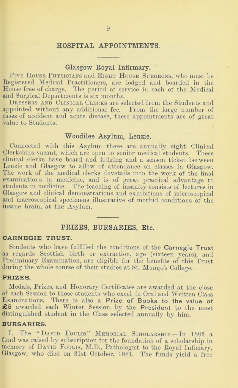 y HOSPITAL APPOINTMENTS. Glasgow Royal Infirmary. Five House Physicians and Eight House Surgeons, who must be Registered Medical Practitioners, are lodged and boarded in the House free of charge. The period of service in each of the Medical and Surgical Departments is six months. Dressers and Clinical Clerks are selected from the Students and appointed without any additional fee. From the large number of cases of accident and acute disease, these appointments are of great value to Students. Woodilee Asylum, Lenzie. Connected with this Asylum there are annually eight Clinical Clerkships vacant, which are open to senior medical students. These clinical clerks have board ancl lodging and a season ticket between Lenzie and Glasgow to allow of attendance on classes in Glasgow. The work of the medical clerks dovetails into the work of the final examinations in medicine, and is of great practical advantage to students in medicine. The teaching of insanity consists of lectures in Glasgow and clinical demonstrations and exhibitions of microscopical and macroscopical specimens illustrative of morbid conditions of the insane brain, at the Asylum. PRIZES, BURSARIES, Etc. CARNEGIE TRUST. Students who have fulfilled the conditions of the Carnegie Trust as regards Scottish birth or extraction, age (sixteen years), and Preliminary Examination, are eligible for the benefits of this Trust during the whole course of their studies at St. Mungo’s College. PRIZES. Medals, Prizes, and Honorary Certificates are awarded at the close of each Session to those students who excel in Oral and Written Class Examinations. There is also a Prize of Books to the value of £5 awarded each Winter Session by the President to the most distinguished student in the Class selected annually by him. BURSARIES. I. The “David Foulis” Memorial Scholarship.—In 1882 a fund was raised by subscription for the foundation of a scholarship in memory of David Foulis, M.D., Pathologist to the Royal Infimary, Glasgow, who died on 31st October, 1881. The funds yield a free